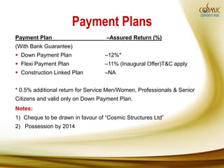 Payment Plans
Payment Plan                       –Assured Return (%)
(With Bank Guarantee)
 Down Payment Plan                –12%*
 Flexi Payment Plan               –11% (Inaugural Offer)T&C apply
 Construction Linked Plan         –NA


* 0.5% additional return for Service Men/Women, Professionals & Senior
Citizens and valid only on Down Payment Plan.
Notes:
1) Cheque to be drawn in favour of “Cosmic Structures Ltd”
2) Possession by 2014
 