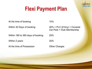Flexi Payment Plan

At the time of booking              10%

Within 30 Days of booking           40% + PLC (If Any) + Covered
                                    Car Park + Club Membership

Within 180 to 365 days of booking   25%

Within 2 years                      25%

At the time of Possession           Other Charges
 