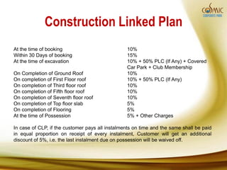 Construction Linked Plan
At the time of booking                           10%
Within 30 Days of booking                        15%
At the time of excavation                        10% + 50% PLC (If Any) + Covered
                                                 Car Park + Club Membership
On Completion of Ground Roof                     10%
On completion of First Floor roof                10% + 50% PLC (If Any)
On completion of Third floor roof                10%
On completion of Fifth floor roof                10%
On completion of Seventh floor roof              10%
On completion of Top floor slab                  5%
On completion of Flooring                        5%
At the time of Possession                        5% + Other Charges

In case of CLP, if the customer pays all instalments on time and the same shall be paid
in equal proportion on receipt of every instalment, Customer will get an additional
discount of 5%, i.e. the last instalment due on possession will be waived off.
 