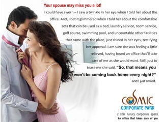 Your spouse may miss you a lot!
I could have sworn – I saw a twinkle in her eye when I told her about the
   office. And, I bet it glimmered when I told her about the comfortable
           sofa that can be used as a bed, laundry service, room service,
            golf course, swimming pool, and uncountable other facilities
             that came with the place, just shined in her eyes, testifying
                          her approval. I am sure she was feeling a little
                             relieved, having found an office that’ll take
                              care of me as she would want. Still, just to
                           tease me she said, “So, that means you
                   won’t be coming back home every night?”
                                                         And I just smiled.
 