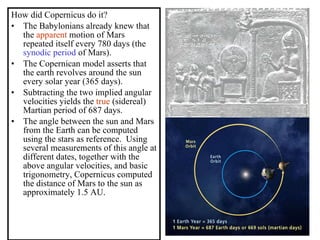 How did Copernicus do it? The Babylonians already knew that the  apparent  motion of Mars repeated itself every 780 days (the  synodic period  of Mars). The Copernican model asserts that the earth revolves around the sun every solar year (365 days). Subtracting the two implied angular velocities yields the  true  (sidereal) Martian period of 687 days. The angle between the sun and Mars from the Earth can be computed using the stars as reference.  Using several measurements of this angle at different dates, together with the above angular velocities, and basic trigonometry, Copernicus computed the distance of Mars to the sun as approximately 1.5 AU. 