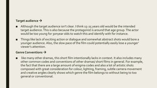 Target audience 
■ Although the target audience isn’t clear. I think 15-25 years old would be the intended
target audience.This is also because the protagonist is around that age group.The actor
would be too young for 30nyear olds to watch this and identify with for instance.
■ Things like lack of exciting action or dialogue and somewhat abstract shots would bore a
younger audience. Also, the slow pace of the film could potentially easily lose a younger’
viewer’s attention.
Genre Conventions 
■ like many other dramas, this short film intentionally lacks in context. It also includes many
other common codes and conventions of other dramas/ short films in general. For example,
the fact that there are a large amount of enigma codes and also a lot of artistic shots
composed with great consideration for colour, lighting, framing, subtle camera movement
and creative angles clearly shows which genre the film belongs to without being to too
general or conventional.
 