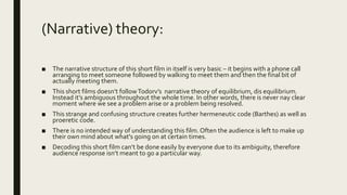 (Narrative) theory:
■ The narrative structure of this short film in itself is very basic – it begins with a phone call
arranging to meet someone followed by walking to meet them and then the final bit of
actually meeting them.
■ This short films doesn’t followTodorv’s narrative theory of equilibrium, dis equilibrium.
Instead it’s ambiguous throughout the whole time. In other words, there is never nay clear
moment where we see a problem arise or a problem being resolved.
■ This strange and confusing structure creates further hermeneutic code (Barthes) as well as
proeretic code.
■ There is no intended way of understanding this film. Often the audience is left to make up
their own mind about what's going on at certain times.
■ Decoding this short film can’t be done easily by everyone due to its ambiguity, therefore
audience response isn’t meant to go a particular way.
 