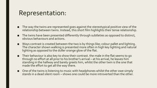 Representation:
■ The way the twins are represented goes against the stereotypical positive view of the
relationship between twins. Instead, this short film highlights their tense relationship.
■ The twins have been presented differently through subtleties as opposed to distinct,
obvious behaviours and actions.
■ Ways contrast is created between the two is by things like; colour pallet and lighting.
The character shown walking is presented more often in high key lighting and natural
lighting as opposed to the duller orange glow of the flat.
■ Their behaviour is also key to show their contrast. the male in the flat seems to go
through no effort at all prior to his brother’s arrival – at his arrival, he leaves him
standing in the hallway and barely greets him, whilst the other twin is the one that
made the effort to get all the way there.
■ One of the twins is listening to music with headphones whilst the other owe simply
stands in a dead silent room – shows one could be more introverted than the other.
 