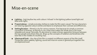 Mise-en-scene
■ Lighting – high key/low key with colours ‘infused’ in the lighting (yellow toned light and
blue toner light).
■ Props/makeup – simple everyday clothes to make the film seem casual.The two characters
are wearing opposite colours (white and black) to emphasize their contrast and differences.
■ Setting/location – filmed in city for various reasons. First because it’s simply a common
convention of dramas, as filming in a an urban area makes the whole story a lot more
relatable and casual. Secondly, its also done to create a binary opposition (strauss) between
the two people and where they are. Brigs up the concepts of isolation and loneliness (the
bare flat in the middle of a bustling city).
■ Vibe/overall look – the vibe of the film is created via different aspects of the film itself.
Things like colour palette, lighting, sound and mise-en-scene in general put together this
atmosphere/mood.
 
