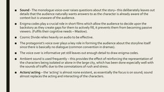 ■ Sound -The monologue voice-over raises questions about the story– this deliberately leaves out
details that the audience naturally wants answers to as the character is already aware of the
context but is unaware of the audience.
■ Enigma codes play a crucial role in short films which allow the audience to decide upon the
backstory as they create gaps for them to actively fill, it prevents them from becoming passive
viewers. (Fulfils their cognitive needs – Maslow).
■ Cosmic Divide relies heavily on audio to be effective.
■ The protagonist’s voice over plays a key role in forming the audience about the storyline itself
since there is basically no dialogue (common convention in dramas).
■ The voice over is informative yet still leaves out enough detail to draw enigma codes.
■ Ambient sound is used frequently – this provides the effect of reinforcing the representation of
the characters being isolated or alone in the large city, which has been done especially well with
the sounds of traffic due to the connotations of rush and stress.
■ Actors/ acting – the ‘acting’ is almost none existent, as essentially the focus is on sound; sound
almost replaces the acting and interacting of the characters.
 