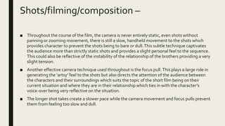 Shots/filming/composition –
■ Throughout the course of the film, the camera is never entirely static, even shots without
panning or zooming movement, there is still a slow, handheld movement to the shots which
provides character to prevent the shots being to bare or dull.This subtle technique captivates
the audience more than strictly static shots and provides a slight personal feel to the sequence.
This could also be reflective of the instability of the relationship of the brothers providing a very
slight tension.
■ Another effective camera technique used throughout is the focus pull.This plays a large role in
generating the ‘artsy’ feel to the shots but also directs the attention of the audience between
the characters and their surroundings which suits the topic of the short film being on their
current situation and where they are in their relationship which ties in with the character’s
voice-over being very reflective on the situation.
■ The longer shot takes create a slower pace while the camera movement and focus pulls prevent
them from feeling too slow and dull.
 