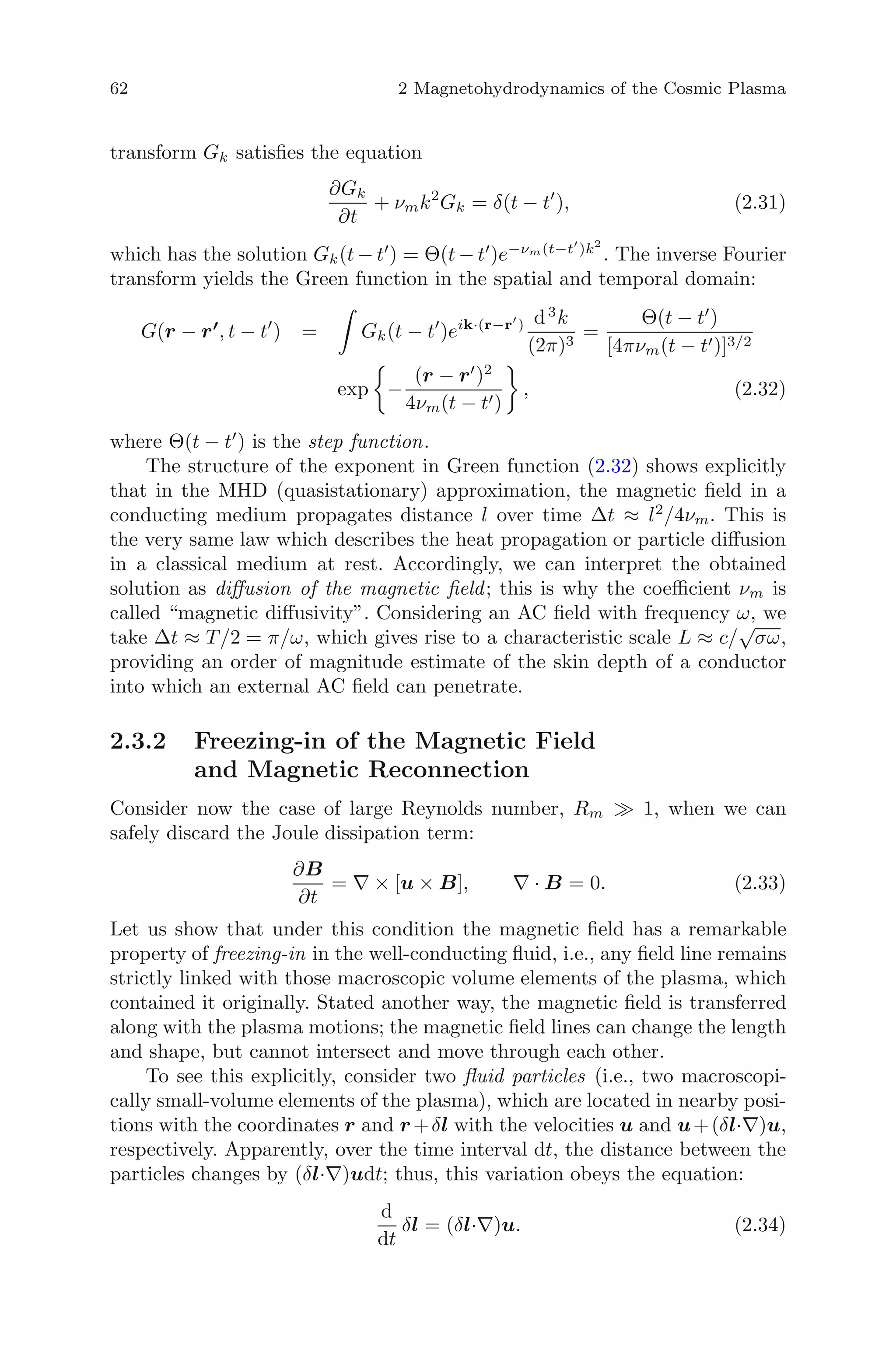 62 2 Magnetohydrodynamics of the Cosmic Plasma
transform Gk satisﬁes the equation
∂Gk
∂t
+ νmk2
Gk = δ(t − t ), (2.31)
which has the solution Gk(t − t ) = Θ(t − t )e−νm(t−t )k2
. The inverse Fourier
transform yields the Green function in the spatial and temporal domain:
G(r − r , t − t ) = Gk(t − t )eik·(r−r ) d3
k
(2π)3
=
Θ(t − t )
[4πνm(t − t )]3/2
exp −
(r − r )2
4νm(t − t )
, (2.32)
where Θ(t − t ) is the step function.
The structure of the exponent in Green function (2.32) shows explicitly
that in the MHD (quasistationary) approximation, the magnetic ﬁeld in a
conducting medium propagates distance l over time Δt ≈ l2
/4νm. This is
the very same law which describes the heat propagation or particle diﬀusion
in a classical medium at rest. Accordingly, we can interpret the obtained
solution as diﬀusion of the magnetic ﬁeld; this is why the coeﬃcient νm is
called “magnetic diﬀusivity”. Considering an AC ﬁeld with frequency ω, we
take Δt ≈ T/2 = π/ω, which gives rise to a characteristic scale L ≈ c/
√
σω,
providing an order of magnitude estimate of the skin depth of a conductor
into which an external AC ﬁeld can penetrate.
2.3.2 Freezing-in of the Magnetic Field
and Magnetic Reconnection
Consider now the case of large Reynolds number, Rm 1, when we can
safely discard the Joule dissipation term:
∂B
∂t
= ∇ × [u × B], ∇ · B = 0. (2.33)
Let us show that under this condition the magnetic ﬁeld has a remarkable
property of freezing-in in the well-conducting ﬂuid, i.e., any ﬁeld line remains
strictly linked with those macroscopic volume elements of the plasma, which
contained it originally. Stated another way, the magnetic ﬁeld is transferred
along with the plasma motions; the magnetic ﬁeld lines can change the length
and shape, but cannot intersect and move through each other.
To see this explicitly, consider two ﬂuid particles (i.e., two macroscopi-
cally small-volume elements of the plasma), which are located in nearby posi-
tions with the coordinates r and r+δl with the velocities u and u+(δl·∇)u,
respectively. Apparently, over the time interval dt, the distance between the
particles changes by (δl·∇)udt; thus, this variation obeys the equation:
d
dt
δl = (δl·∇)u. (2.34)
 