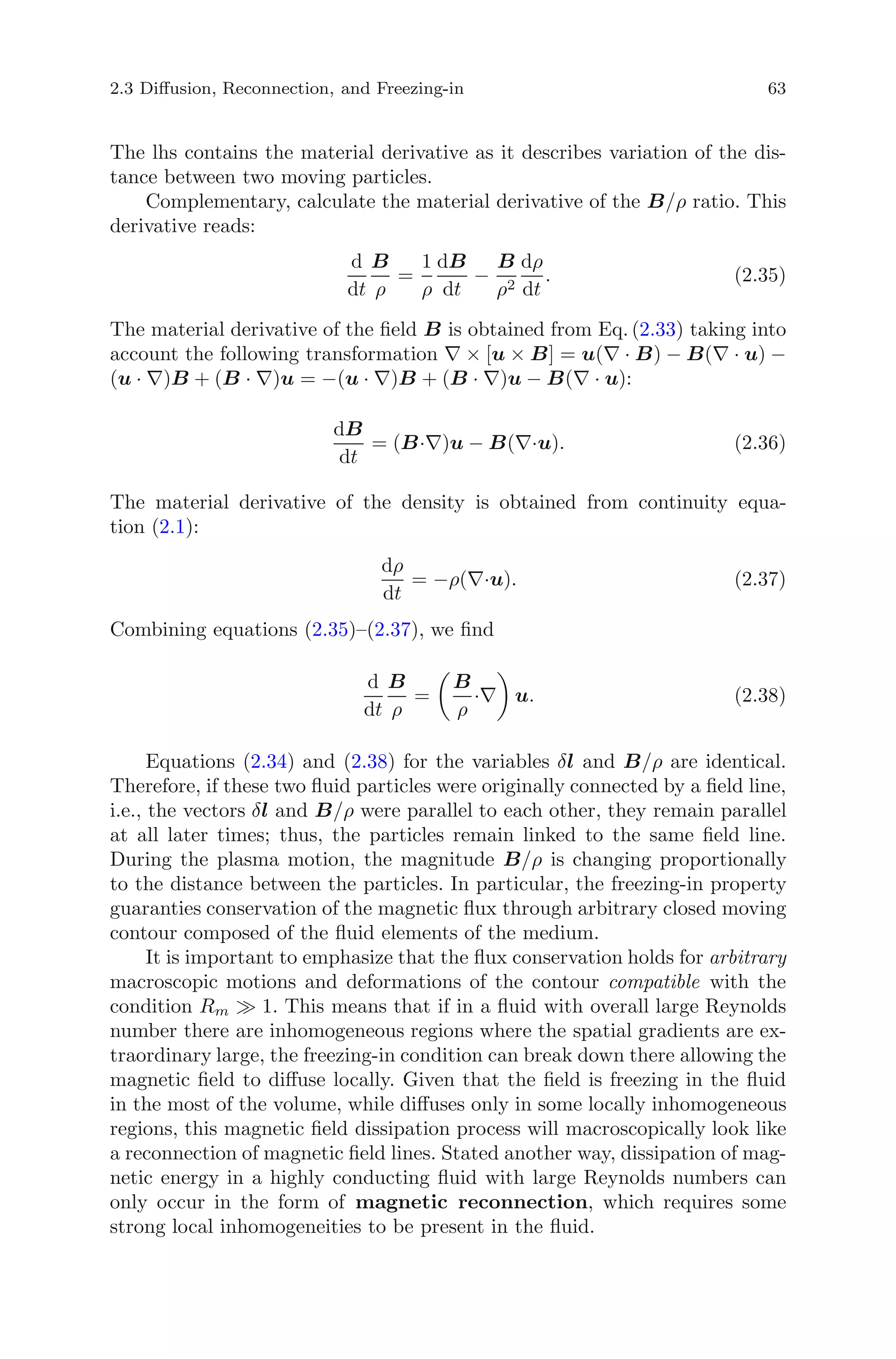 2.3 Diﬀusion, Reconnection, and Freezing-in 63
The lhs contains the material derivative as it describes variation of the dis-
tance between two moving particles.
Complementary, calculate the material derivative of the B/ρ ratio. This
derivative reads:
d
dt
B
ρ
=
1
ρ
dB
dt
−
B
ρ2
dρ
dt
. (2.35)
The material derivative of the ﬁeld B is obtained from Eq. (2.33) taking into
account the following transformation ∇ × [u × B] = u(∇ · B) − B(∇ · u) −
(u · ∇)B + (B · ∇)u = −(u · ∇)B + (B · ∇)u − B(∇ · u):
dB
dt
= (B·∇)u − B(∇·u). (2.36)
The material derivative of the density is obtained from continuity equa-
tion (2.1):
dρ
dt
= −ρ(∇·u). (2.37)
Combining equations (2.35)–(2.37), we ﬁnd
d
dt
B
ρ
=
B
ρ
·∇ u. (2.38)
Equations (2.34) and (2.38) for the variables δl and B/ρ are identical.
Therefore, if these two ﬂuid particles were originally connected by a ﬁeld line,
i.e., the vectors δl and B/ρ were parallel to each other, they remain parallel
at all later times; thus, the particles remain linked to the same ﬁeld line.
During the plasma motion, the magnitude B/ρ is changing proportionally
to the distance between the particles. In particular, the freezing-in property
guaranties conservation of the magnetic ﬂux through arbitrary closed moving
contour composed of the ﬂuid elements of the medium.
It is important to emphasize that the ﬂux conservation holds for arbitrary
macroscopic motions and deformations of the contour compatible with the
condition Rm 1. This means that if in a ﬂuid with overall large Reynolds
number there are inhomogeneous regions where the spatial gradients are ex-
traordinary large, the freezing-in condition can break down there allowing the
magnetic ﬁeld to diﬀuse locally. Given that the ﬁeld is freezing in the ﬂuid
in the most of the volume, while diﬀuses only in some locally inhomogeneous
regions, this magnetic ﬁeld dissipation process will macroscopically look like
a reconnection of magnetic ﬁeld lines. Stated another way, dissipation of mag-
netic energy in a highly conducting ﬂuid with large Reynolds numbers can
only occur in the form of magnetic reconnection, which requires some
strong local inhomogeneities to be present in the ﬂuid.
 