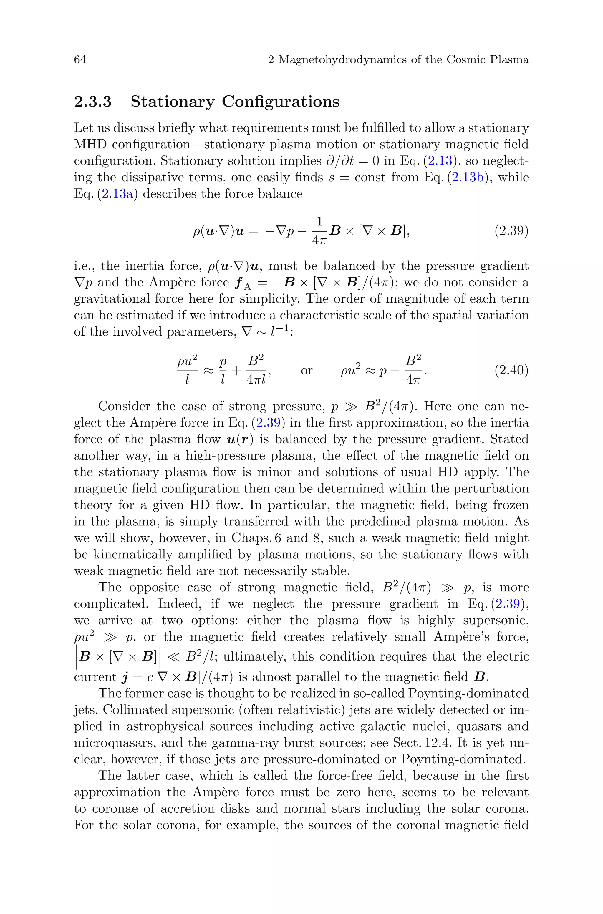 64 2 Magnetohydrodynamics of the Cosmic Plasma
2.3.3 Stationary Conﬁgurations
Let us discuss brieﬂy what requirements must be fulﬁlled to allow a stationary
MHD conﬁguration—stationary plasma motion or stationary magnetic ﬁeld
conﬁguration. Stationary solution implies ∂/∂t = 0 in Eq. (2.13), so neglect-
ing the dissipative terms, one easily ﬁnds s = const from Eq. (2.13b), while
Eq. (2.13a) describes the force balance
ρ(u·∇)u = −∇p −
1
4π
B × [∇ × B], (2.39)
i.e., the inertia force, ρ(u·∇)u, must be balanced by the pressure gradient
∇p and the Amp`ere force fA = −B × [∇ × B]/(4π); we do not consider a
gravitational force here for simplicity. The order of magnitude of each term
can be estimated if we introduce a characteristic scale of the spatial variation
of the involved parameters, ∇ ∼ l−1
:
ρu2
l
≈
p
l
+
B2
4πl
, or ρu2
≈ p +
B2
4π
. (2.40)
Consider the case of strong pressure, p B2
/(4π). Here one can ne-
glect the Amp`ere force in Eq. (2.39) in the ﬁrst approximation, so the inertia
force of the plasma ﬂow u(r) is balanced by the pressure gradient. Stated
another way, in a high-pressure plasma, the eﬀect of the magnetic ﬁeld on
the stationary plasma ﬂow is minor and solutions of usual HD apply. The
magnetic ﬁeld conﬁguration then can be determined within the perturbation
theory for a given HD ﬂow. In particular, the magnetic ﬁeld, being frozen
in the plasma, is simply transferred with the predeﬁned plasma motion. As
we will show, however, in Chaps. 6 and 8, such a weak magnetic ﬁeld might
be kinematically ampliﬁed by plasma motions, so the stationary ﬂows with
weak magnetic ﬁeld are not necessarily stable.
The opposite case of strong magnetic ﬁeld, B2
/(4π) p, is more
complicated. Indeed, if we neglect the pressure gradient in Eq. (2.39),
we arrive at two options: either the plasma ﬂow is highly supersonic,
ρu2
p, or the magnetic ﬁeld creates relatively small Amp`ere’s force,
B × [∇ × B] B2
/l; ultimately, this condition requires that the electric
current j = c[∇ × B]/(4π) is almost parallel to the magnetic ﬁeld B.
The former case is thought to be realized in so-called Poynting-dominated
jets. Collimated supersonic (often relativistic) jets are widely detected or im-
plied in astrophysical sources including active galactic nuclei, quasars and
microquasars, and the gamma-ray burst sources; see Sect. 12.4. It is yet un-
clear, however, if those jets are pressure-dominated or Poynting-dominated.
The latter case, which is called the force-free ﬁeld, because in the ﬁrst
approximation the Amp`ere force must be zero here, seems to be relevant
to coronae of accretion disks and normal stars including the solar corona.
For the solar corona, for example, the sources of the coronal magnetic ﬁeld
 