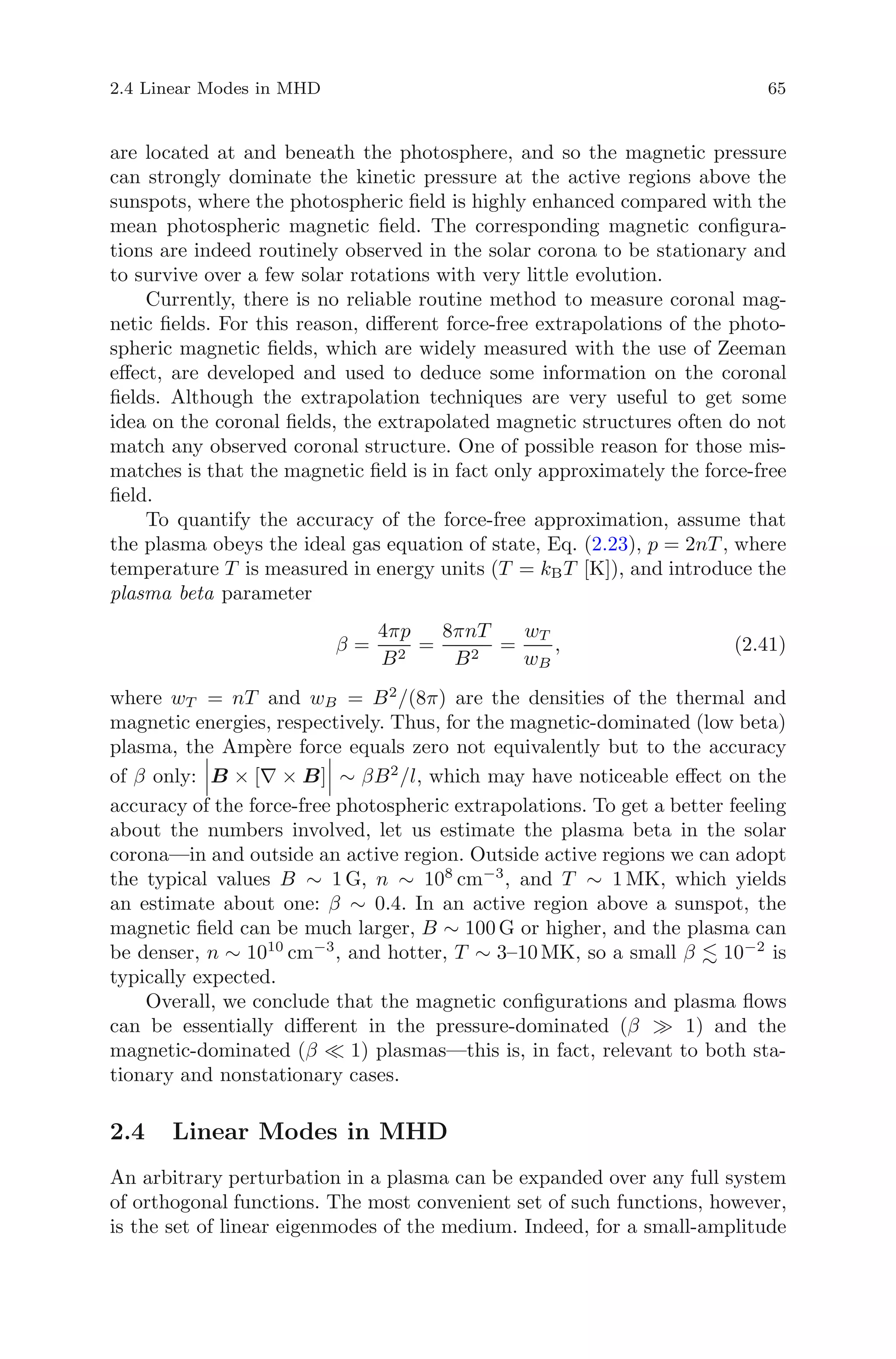 2.4 Linear Modes in MHD 65
are located at and beneath the photosphere, and so the magnetic pressure
can strongly dominate the kinetic pressure at the active regions above the
sunspots, where the photospheric ﬁeld is highly enhanced compared with the
mean photospheric magnetic ﬁeld. The corresponding magnetic conﬁgura-
tions are indeed routinely observed in the solar corona to be stationary and
to survive over a few solar rotations with very little evolution.
Currently, there is no reliable routine method to measure coronal mag-
netic ﬁelds. For this reason, diﬀerent force-free extrapolations of the photo-
spheric magnetic ﬁelds, which are widely measured with the use of Zeeman
eﬀect, are developed and used to deduce some information on the coronal
ﬁelds. Although the extrapolation techniques are very useful to get some
idea on the coronal ﬁelds, the extrapolated magnetic structures often do not
match any observed coronal structure. One of possible reason for those mis-
matches is that the magnetic ﬁeld is in fact only approximately the force-free
ﬁeld.
To quantify the accuracy of the force-free approximation, assume that
the plasma obeys the ideal gas equation of state, Eq. (2.23), p = 2nT , where
temperature T is measured in energy units (T = kBT [K]), and introduce the
plasma beta parameter
β =
4πp
B2
=
8πnT
B2
=
wT
wB
, (2.41)
where wT = nT and wB = B2
/(8π) are the densities of the thermal and
magnetic energies, respectively. Thus, for the magnetic-dominated (low beta)
plasma, the Amp`ere force equals zero not equivalently but to the accuracy
of β only: B × [∇ × B] ∼ βB2
/l, which may have noticeable eﬀect on the
accuracy of the force-free photospheric extrapolations. To get a better feeling
about the numbers involved, let us estimate the plasma beta in the solar
corona—in and outside an active region. Outside active regions we can adopt
the typical values B ∼ 1 G, n ∼ 108
cm−3
, and T ∼ 1 MK, which yields
an estimate about one: β ∼ 0.4. In an active region above a sunspot, the
magnetic ﬁeld can be much larger, B ∼ 100 G or higher, and the plasma can
be denser, n ∼ 1010
cm−3
, and hotter, T ∼ 3–10 MK, so a small β 10−2
is
typically expected.
Overall, we conclude that the magnetic conﬁgurations and plasma ﬂows
can be essentially diﬀerent in the pressure-dominated (β 1) and the
magnetic-dominated (β 1) plasmas—this is, in fact, relevant to both sta-
tionary and nonstationary cases.
2.4 Linear Modes in MHD
An arbitrary perturbation in a plasma can be expanded over any full system
of orthogonal functions. The most convenient set of such functions, however,
is the set of linear eigenmodes of the medium. Indeed, for a small-amplitude
 