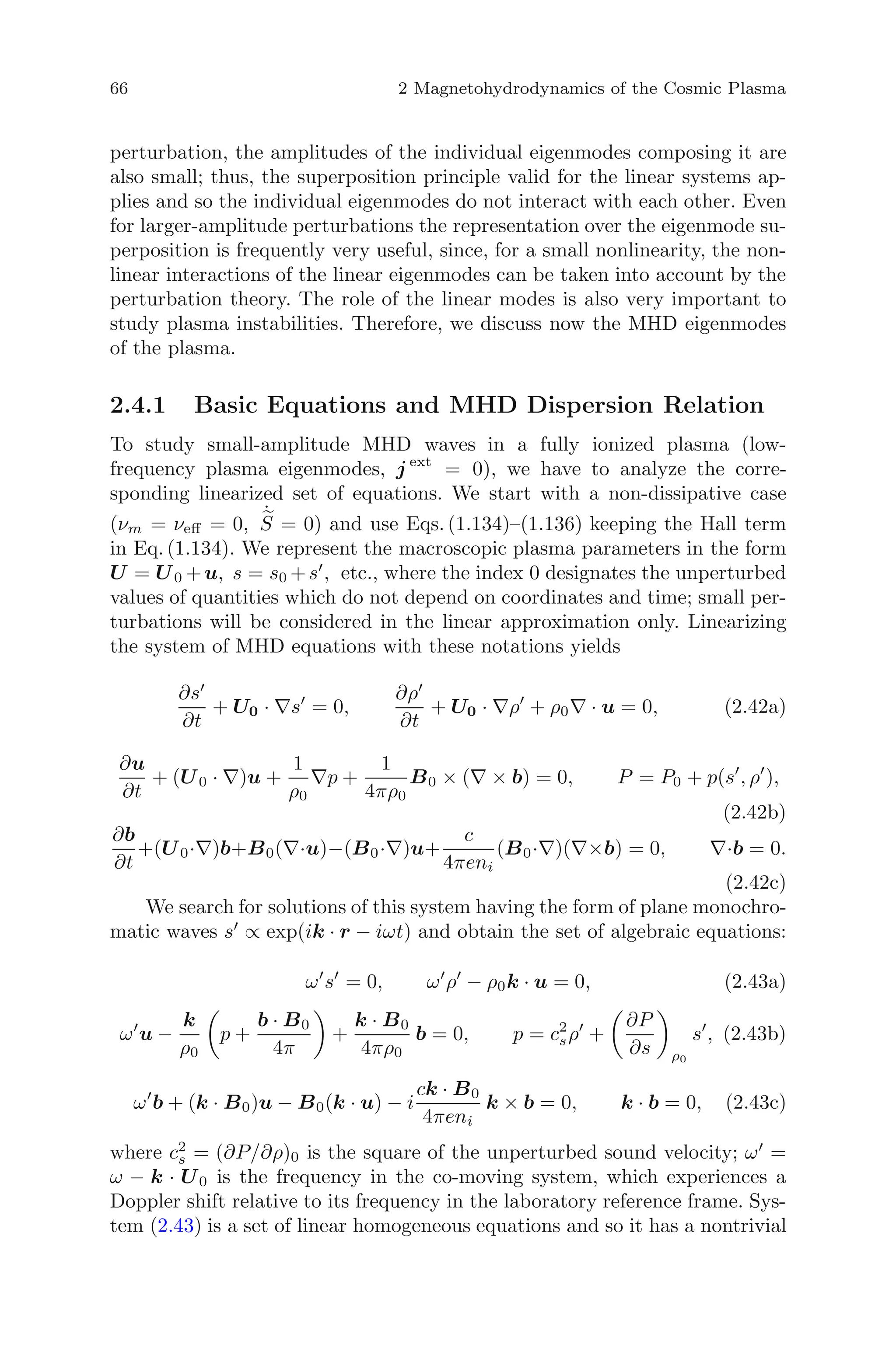 66 2 Magnetohydrodynamics of the Cosmic Plasma
perturbation, the amplitudes of the individual eigenmodes composing it are
also small; thus, the superposition principle valid for the linear systems ap-
plies and so the individual eigenmodes do not interact with each other. Even
for larger-amplitude perturbations the representation over the eigenmode su-
perposition is frequently very useful, since, for a small nonlinearity, the non-
linear interactions of the linear eigenmodes can be taken into account by the
perturbation theory. The role of the linear modes is also very important to
study plasma instabilities. Therefore, we discuss now the MHD eigenmodes
of the plasma.
2.4.1 Basic Equations and MHD Dispersion Relation
To study small-amplitude MHD waves in a fully ionized plasma (low-
frequency plasma eigenmodes, j ext
= 0), we have to analyze the corre-
sponding linearized set of equations. We start with a non-dissipative case
(νm = νeﬀ = 0,
˙
S = 0) and use Eqs. (1.134)–(1.136) keeping the Hall term
in Eq. (1.134). We represent the macroscopic plasma parameters in the form
U = U0 +u, s = s0 +s , etc., where the index 0 designates the unperturbed
values of quantities which do not depend on coordinates and time; small per-
turbations will be considered in the linear approximation only. Linearizing
the system of MHD equations with these notations yields
∂s
∂t
+ U0 · ∇s = 0,
∂ρ
∂t
+ U0 · ∇ρ + ρ0∇ · u = 0, (2.42a)
∂u
∂t
+ (U0 · ∇)u +
1
ρ0
∇p +
1
4πρ0
B0 × (∇ × b) = 0, P = P0 + p(s , ρ ),
(2.42b)
∂b
∂t
+(U0·∇)b+B0(∇·u)−(B0·∇)u+
c
4πeni
(B0·∇)(∇×b) = 0, ∇·b = 0.
(2.42c)
We search for solutions of this system having the form of plane monochro-
matic waves s ∝ exp(ik · r − iωt) and obtain the set of algebraic equations:
ω s = 0, ω ρ − ρ0k · u = 0, (2.43a)
ω u −
k
ρ0
p +
b · B0
4π
+
k · B0
4πρ0
b = 0, p = c2
sρ +
∂P
∂s ρ0
s , (2.43b)
ω b + (k · B0)u − B0(k · u) − i
ck · B0
4πeni
k × b = 0, k · b = 0, (2.43c)
where c2
s = (∂P/∂ρ)0 is the square of the unperturbed sound velocity; ω =
ω − k · U0 is the frequency in the co-moving system, which experiences a
Doppler shift relative to its frequency in the laboratory reference frame. Sys-
tem (2.43) is a set of linear homogeneous equations and so it has a nontrivial
 