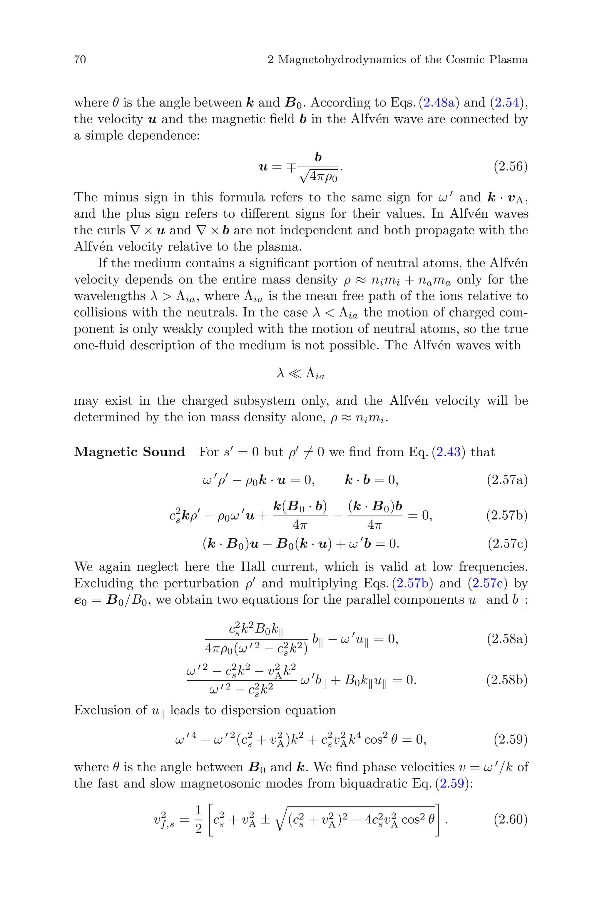 70 2 Magnetohydrodynamics of the Cosmic Plasma
where θ is the angle between k and B0. According to Eqs.(2.48a) and (2.54),
the velocity u and the magnetic ﬁeld b in the Alfv´en wave are connected by
a simple dependence:
u = ∓
b
√
4πρ0
. (2.56)
The minus sign in this formula refers to the same sign for ω and k · vA,
and the plus sign refers to diﬀerent signs for their values. In Alfv´en waves
the curls ∇ × u and ∇ × b are not independent and both propagate with the
Alfv´en velocity relative to the plasma.
If the medium contains a signiﬁcant portion of neutral atoms, the Alfv´en
velocity depends on the entire mass density ρ ≈ nimi + nama only for the
wavelengths λ > Λia, where Λia is the mean free path of the ions relative to
collisions with the neutrals. In the case λ < Λia the motion of charged com-
ponent is only weakly coupled with the motion of neutral atoms, so the true
one-ﬂuid description of the medium is not possible. The Alfv´en waves with
λ Λia
may exist in the charged subsystem only, and the Alfv´en velocity will be
determined by the ion mass density alone, ρ ≈ nimi.
Magnetic Sound For s = 0 but ρ = 0 we ﬁnd from Eq. (2.43) that
ω ρ − ρ0k · u = 0, k · b = 0, (2.57a)
c2
skρ − ρ0ω u +
k(B0 · b)
4π
−
(k · B0)b
4π
= 0, (2.57b)
(k · B0)u − B0(k · u) + ω b = 0. (2.57c)
We again neglect here the Hall current, which is valid at low frequencies.
Excluding the perturbation ρ and multiplying Eqs. (2.57b) and (2.57c) by
e0 = B0/B0, we obtain two equations for the parallel components u and b :
c2
sk2
B0k
4πρ0(ω 2 − c2
sk2)
b − ω u = 0, (2.58a)
ω 2
− c2
sk2
− v2
Ak2
ω 2 − c2
sk2
ω b + B0k u = 0. (2.58b)
Exclusion of u leads to dispersion equation
ω 4
− ω 2
(c2
s + v2
A)k2
+ c2
sv2
Ak4
cos2
θ = 0, (2.59)
where θ is the angle between B0 and k. We ﬁnd phase velocities v = ω /k of
the fast and slow magnetosonic modes from biquadratic Eq. (2.59):
v2
f,s =
1
2
c2
s + v2
A ± (c2
s + v2
A)2 − 4c2
sv2
A cos2 θ . (2.60)
 