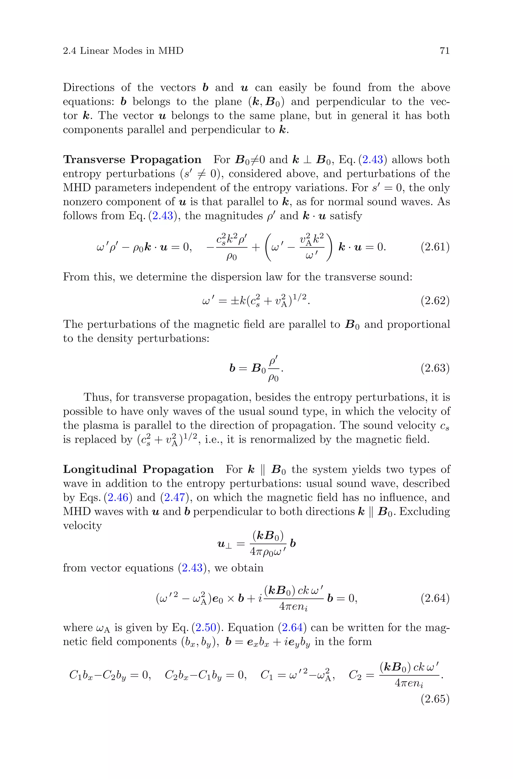 2.4 Linear Modes in MHD 71
Directions of the vectors b and u can easily be found from the above
equations: b belongs to the plane (k, B0) and perpendicular to the vec-
tor k. The vector u belongs to the same plane, but in general it has both
components parallel and perpendicular to k.
Transverse Propagation For B0=0 and k ⊥ B0, Eq. (2.43) allows both
entropy perturbations (s = 0), considered above, and perturbations of the
MHD parameters independent of the entropy variations. For s = 0, the only
nonzero component of u is that parallel to k, as for normal sound waves. As
follows from Eq. (2.43), the magnitudes ρ and k · u satisfy
ω ρ − ρ0k · u = 0, −
c2
sk2
ρ
ρ0
+ ω −
v2
Ak2
ω
k · u = 0. (2.61)
From this, we determine the dispersion law for the transverse sound:
ω = ±k(c2
s + v2
A)1/2
. (2.62)
The perturbations of the magnetic ﬁeld are parallel to B0 and proportional
to the density perturbations:
b = B0
ρ
ρ0
. (2.63)
Thus, for transverse propagation, besides the entropy perturbations, it is
possible to have only waves of the usual sound type, in which the velocity of
the plasma is parallel to the direction of propagation. The sound velocity cs
is replaced by (c2
s + v2
A)1/2
, i.e., it is renormalized by the magnetic ﬁeld.
Longitudinal Propagation For k B0 the system yields two types of
wave in addition to the entropy perturbations: usual sound wave, described
by Eqs. (2.46) and (2.47), on which the magnetic ﬁeld has no inﬂuence, and
MHD waves with u and b perpendicular to both directions k B0. Excluding
velocity
u⊥ =
(kB0)
4πρ0ω
b
from vector equations (2.43), we obtain
(ω 2
− ω2
A)e0 × b + i
(kB0) ck ω
4πeni
b = 0, (2.64)
where ωA is given by Eq. (2.50). Equation (2.64) can be written for the mag-
netic ﬁeld components (bx, by), b = exbx + ieyby in the form
C1bx−C2by = 0, C2bx−C1by = 0, C1 = ω 2
−ω2
A, C2 =
(kB0) ck ω
4πeni
.
(2.65)
 