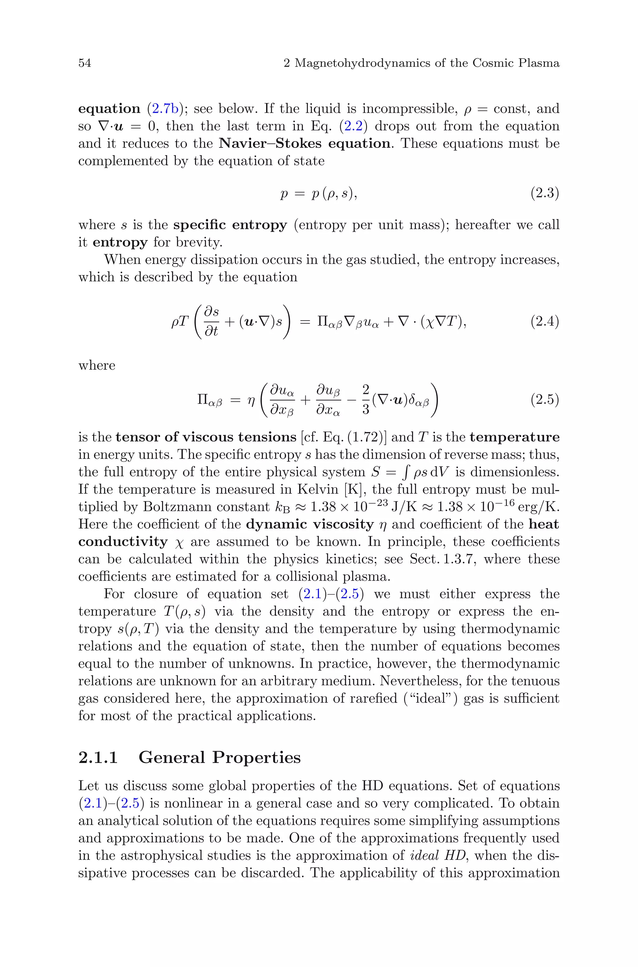 54 2 Magnetohydrodynamics of the Cosmic Plasma
equation (2.7b); see below. If the liquid is incompressible, ρ = const, and
so ∇·u = 0, then the last term in Eq. (2.2) drops out from the equation
and it reduces to the Navier–Stokes equation. These equations must be
complemented by the equation of state
p = p (ρ, s), (2.3)
where s is the speciﬁc entropy (entropy per unit mass); hereafter we call
it entropy for brevity.
When energy dissipation occurs in the gas studied, the entropy increases,
which is described by the equation
ρT
∂s
∂t
+ (u·∇)s = Παβ∇βuα + ∇ · (χ∇T ), (2.4)
where
Παβ = η
∂uα
∂xβ
+
∂uβ
∂xα
−
2
3
(∇·u)δαβ (2.5)
is the tensor of viscous tensions [cf. Eq. (1.72)] and T is the temperature
in energy units. The speciﬁc entropy s has the dimension of reverse mass; thus,
the full entropy of the entire physical system S = ρs dV is dimensionless.
If the temperature is measured in Kelvin [K], the full entropy must be mul-
tiplied by Boltzmann constant kB ≈ 1.38 × 10−23
J/K ≈ 1.38 × 10−16
erg/K.
Here the coeﬃcient of the dynamic viscosity η and coeﬃcient of the heat
conductivity χ are assumed to be known. In principle, these coeﬃcients
can be calculated within the physics kinetics; see Sect. 1.3.7, where these
coeﬃcients are estimated for a collisional plasma.
For closure of equation set (2.1)–(2.5) we must either express the
temperature T (ρ, s) via the density and the entropy or express the en-
tropy s(ρ, T ) via the density and the temperature by using thermodynamic
relations and the equation of state, then the number of equations becomes
equal to the number of unknowns. In practice, however, the thermodynamic
relations are unknown for an arbitrary medium. Nevertheless, for the tenuous
gas considered here, the approximation of rareﬁed (“ideal”) gas is suﬃcient
for most of the practical applications.
2.1.1 General Properties
Let us discuss some global properties of the HD equations. Set of equations
(2.1)–(2.5) is nonlinear in a general case and so very complicated. To obtain
an analytical solution of the equations requires some simplifying assumptions
and approximations to be made. One of the approximations frequently used
in the astrophysical studies is the approximation of ideal HD, when the dis-
sipative processes can be discarded. The applicability of this approximation
 
