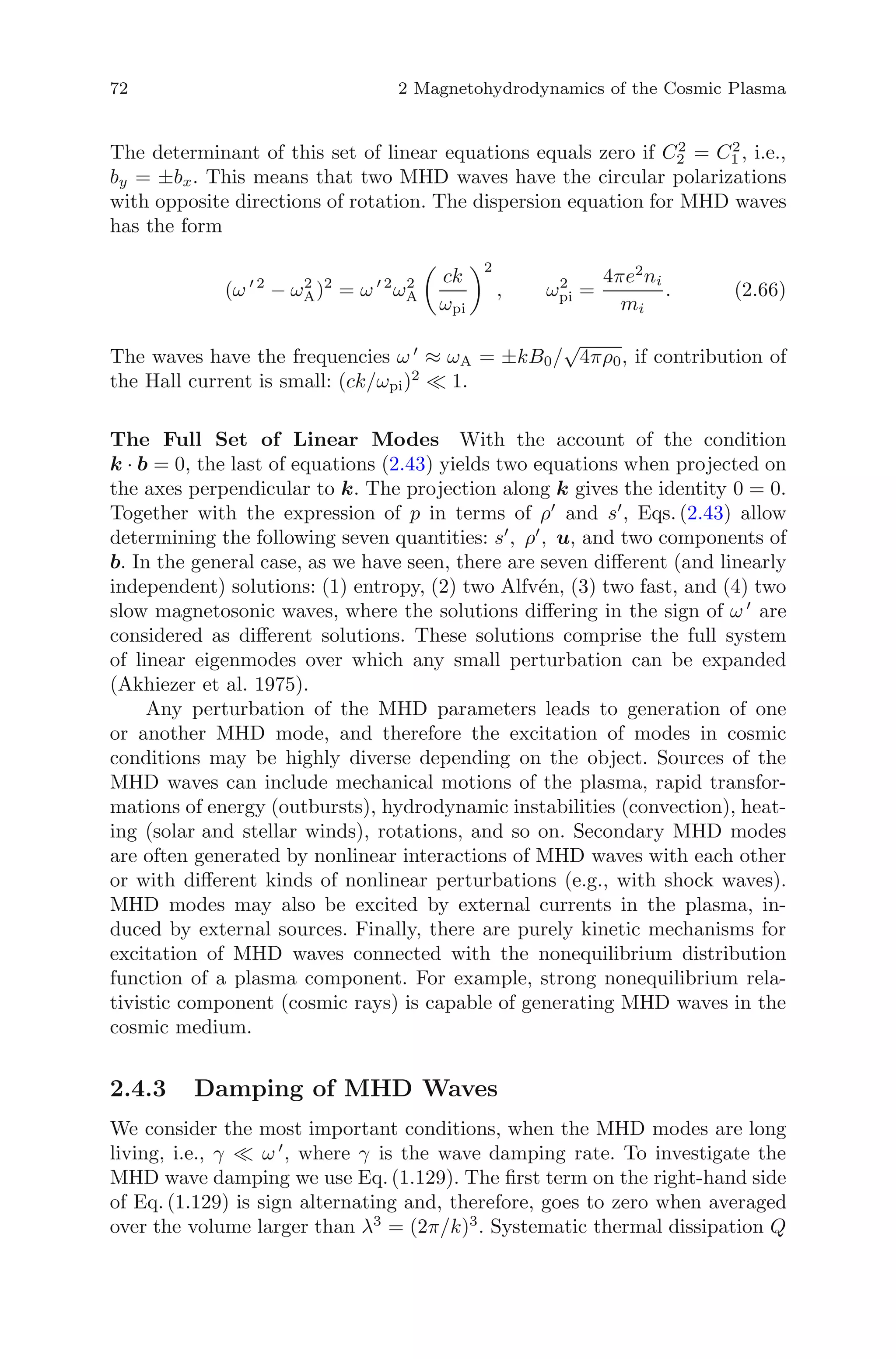 72 2 Magnetohydrodynamics of the Cosmic Plasma
The determinant of this set of linear equations equals zero if C2
2 = C2
1 , i.e.,
by = ±bx. This means that two MHD waves have the circular polarizations
with opposite directions of rotation. The dispersion equation for MHD waves
has the form
(ω 2
− ω2
A)2
= ω 2
ω2
A
ck
ωpi
2
, ω2
pi =
4πe2
ni
mi
. (2.66)
The waves have the frequencies ω ≈ ωA = ±kB0/
√
4πρ0, if contribution of
the Hall current is small: (ck/ωpi)2
1.
The Full Set of Linear Modes With the account of the condition
k · b = 0, the last of equations (2.43) yields two equations when projected on
the axes perpendicular to k. The projection along k gives the identity 0 = 0.
Together with the expression of p in terms of ρ and s , Eqs. (2.43) allow
determining the following seven quantities: s , ρ , u, and two components of
b. In the general case, as we have seen, there are seven diﬀerent (and linearly
independent) solutions: (1) entropy, (2) two Alfv´en, (3) two fast, and (4) two
slow magnetosonic waves, where the solutions diﬀering in the sign of ω are
considered as diﬀerent solutions. These solutions comprise the full system
of linear eigenmodes over which any small perturbation can be expanded
(Akhiezer et al. 1975).
Any perturbation of the MHD parameters leads to generation of one
or another MHD mode, and therefore the excitation of modes in cosmic
conditions may be highly diverse depending on the object. Sources of the
MHD waves can include mechanical motions of the plasma, rapid transfor-
mations of energy (outbursts), hydrodynamic instabilities (convection), heat-
ing (solar and stellar winds), rotations, and so on. Secondary MHD modes
are often generated by nonlinear interactions of MHD waves with each other
or with diﬀerent kinds of nonlinear perturbations (e.g., with shock waves).
MHD modes may also be excited by external currents in the plasma, in-
duced by external sources. Finally, there are purely kinetic mechanisms for
excitation of MHD waves connected with the nonequilibrium distribution
function of a plasma component. For example, strong nonequilibrium rela-
tivistic component (cosmic rays) is capable of generating MHD waves in the
cosmic medium.
2.4.3 Damping of MHD Waves
We consider the most important conditions, when the MHD modes are long
living, i.e., γ ω , where γ is the wave damping rate. To investigate the
MHD wave damping we use Eq. (1.129). The ﬁrst term on the right-hand side
of Eq. (1.129) is sign alternating and, therefore, goes to zero when averaged
over the volume larger than λ3
= (2π/k)3
. Systematic thermal dissipation Q
 