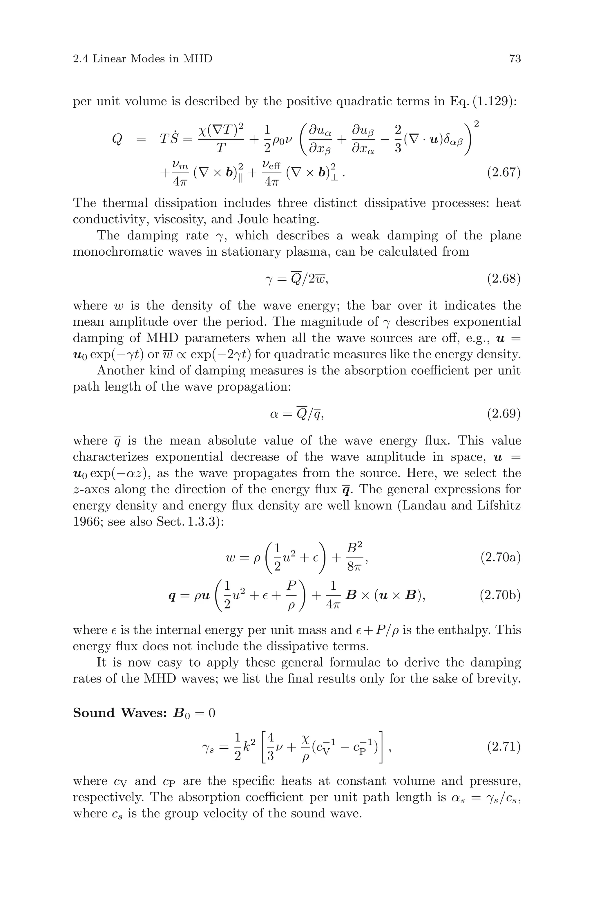 2.4 Linear Modes in MHD 73
per unit volume is described by the positive quadratic terms in Eq. (1.129):
Q = T ˙S =
χ(∇T )2
T
+
1
2
ρ0ν
∂uα
∂xβ
+
∂uβ
∂xα
−
2
3
(∇ · u)δαβ
2
+
νm
4π
(∇ × b)
2
+
νeﬀ
4π
(∇ × b)
2
⊥ . (2.67)
The thermal dissipation includes three distinct dissipative processes: heat
conductivity, viscosity, and Joule heating.
The damping rate γ, which describes a weak damping of the plane
monochromatic waves in stationary plasma, can be calculated from
γ = Q/2w, (2.68)
where w is the density of the wave energy; the bar over it indicates the
mean amplitude over the period. The magnitude of γ describes exponential
damping of MHD parameters when all the wave sources are oﬀ, e.g., u =
u0 exp(−γt) or w ∝ exp(−2γt) for quadratic measures like the energy density.
Another kind of damping measures is the absorption coeﬃcient per unit
path length of the wave propagation:
α = Q/q, (2.69)
where q is the mean absolute value of the wave energy ﬂux. This value
characterizes exponential decrease of the wave amplitude in space, u =
u0 exp(−αz), as the wave propagates from the source. Here, we select the
z-axes along the direction of the energy ﬂux q. The general expressions for
energy density and energy ﬂux density are well known (Landau and Lifshitz
1966; see also Sect. 1.3.3):
w = ρ
1
2
u2
+ +
B2
8π
, (2.70a)
q = ρu
1
2
u2
+ +
P
ρ
+
1
4π
B × (u × B), (2.70b)
where is the internal energy per unit mass and +P/ρ is the enthalpy. This
energy ﬂux does not include the dissipative terms.
It is now easy to apply these general formulae to derive the damping
rates of the MHD waves; we list the ﬁnal results only for the sake of brevity.
Sound Waves: B0 = 0
γs =
1
2
k2 4
3
ν +
χ
ρ
(c−1
V − c−1
P ) , (2.71)
where cV and cP are the speciﬁc heats at constant volume and pressure,
respectively. The absorption coeﬃcient per unit path length is αs = γs/cs,
where cs is the group velocity of the sound wave.
 