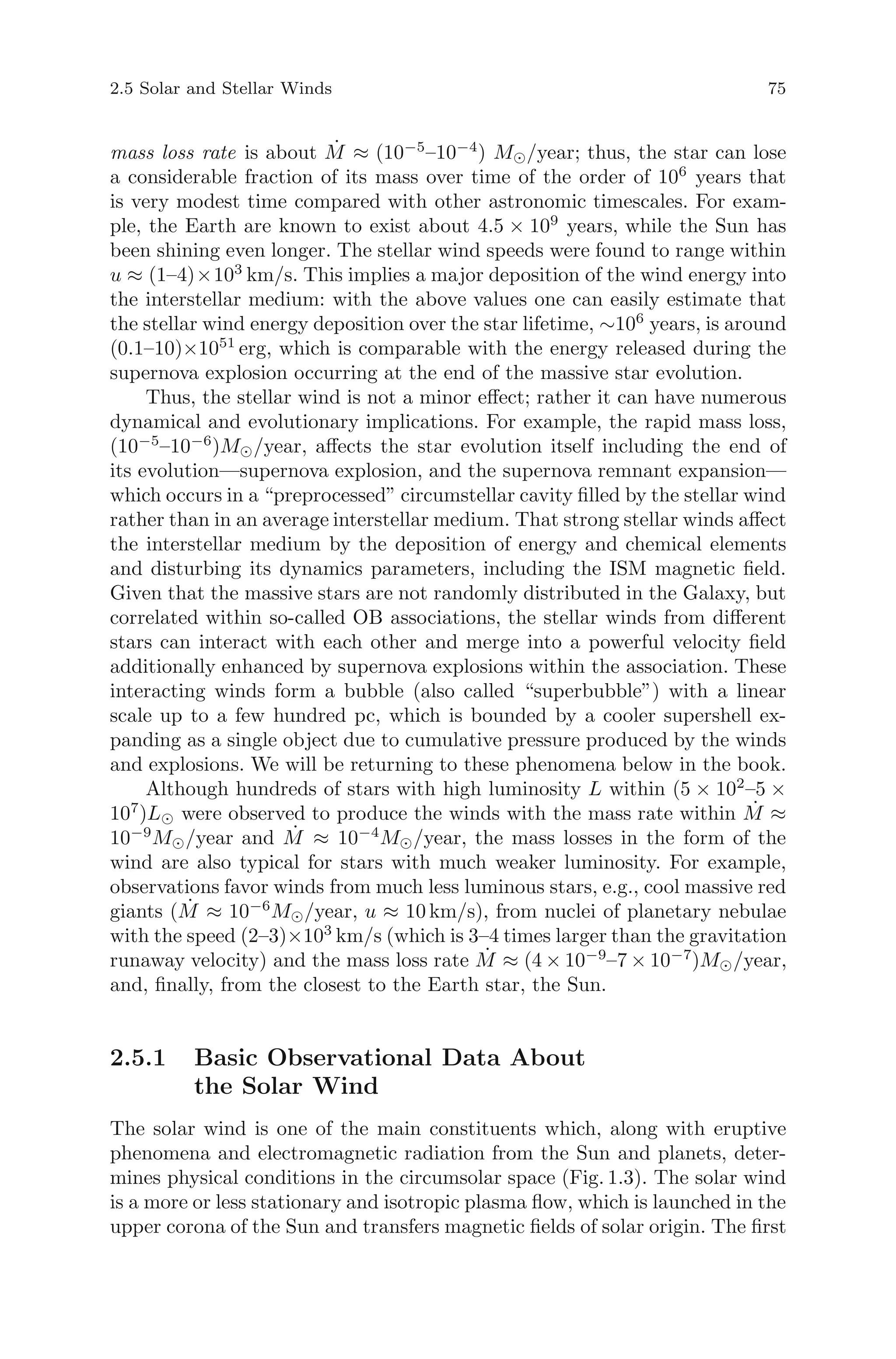 2.5 Solar and Stellar Winds 75
mass loss rate is about ˙M ≈ (10−5
–10−4
) M /year; thus, the star can lose
a considerable fraction of its mass over time of the order of 106
years that
is very modest time compared with other astronomic timescales. For exam-
ple, the Earth are known to exist about 4.5 × 109
years, while the Sun has
been shining even longer. The stellar wind speeds were found to range within
u ≈ (1–4)×103
km/s. This implies a major deposition of the wind energy into
the interstellar medium: with the above values one can easily estimate that
the stellar wind energy deposition over the star lifetime, ∼106
years, is around
(0.1–10)×1051
erg, which is comparable with the energy released during the
supernova explosion occurring at the end of the massive star evolution.
Thus, the stellar wind is not a minor eﬀect; rather it can have numerous
dynamical and evolutionary implications. For example, the rapid mass loss,
(10−5
–10−6
)M /year, aﬀects the star evolution itself including the end of
its evolution—supernova explosion, and the supernova remnant expansion—
which occurs in a “preprocessed” circumstellar cavity ﬁlled by the stellar wind
rather than in an average interstellar medium. That strong stellar winds aﬀect
the interstellar medium by the deposition of energy and chemical elements
and disturbing its dynamics parameters, including the ISM magnetic ﬁeld.
Given that the massive stars are not randomly distributed in the Galaxy, but
correlated within so-called OB associations, the stellar winds from diﬀerent
stars can interact with each other and merge into a powerful velocity ﬁeld
additionally enhanced by supernova explosions within the association. These
interacting winds form a bubble (also called “superbubble”) with a linear
scale up to a few hundred pc, which is bounded by a cooler supershell ex-
panding as a single object due to cumulative pressure produced by the winds
and explosions. We will be returning to these phenomena below in the book.
Although hundreds of stars with high luminosity L within (5 × 102
–5 ×
107
)L were observed to produce the winds with the mass rate within ˙M ≈
10−9
M /year and ˙M ≈ 10−4
M /year, the mass losses in the form of the
wind are also typical for stars with much weaker luminosity. For example,
observations favor winds from much less luminous stars, e.g., cool massive red
giants ( ˙M ≈ 10−6
M /year, u ≈ 10 km/s), from nuclei of planetary nebulae
with the speed (2–3)×103
km/s (which is 3–4 times larger than the gravitation
runaway velocity) and the mass loss rate ˙M ≈ (4 × 10−9
–7 × 10−7
)M /year,
and, ﬁnally, from the closest to the Earth star, the Sun.
2.5.1 Basic Observational Data About
the Solar Wind
The solar wind is one of the main constituents which, along with eruptive
phenomena and electromagnetic radiation from the Sun and planets, deter-
mines physical conditions in the circumsolar space (Fig. 1.3). The solar wind
is a more or less stationary and isotropic plasma ﬂow, which is launched in the
upper corona of the Sun and transfers magnetic ﬁelds of solar origin. The ﬁrst
 