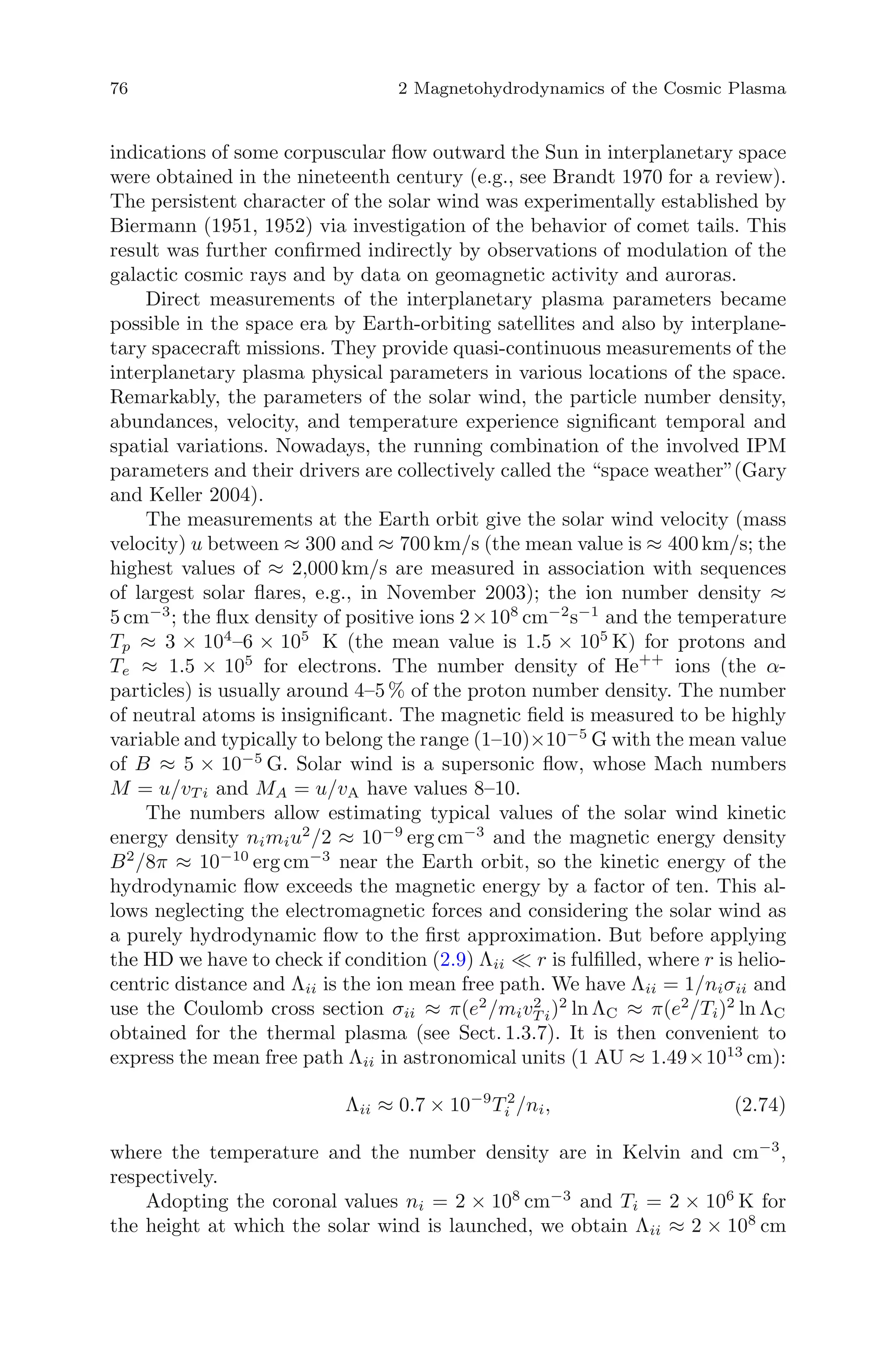 76 2 Magnetohydrodynamics of the Cosmic Plasma
indications of some corpuscular ﬂow outward the Sun in interplanetary space
were obtained in the nineteenth century (e.g., see Brandt 1970 for a review).
The persistent character of the solar wind was experimentally established by
Biermann (1951, 1952) via investigation of the behavior of comet tails. This
result was further conﬁrmed indirectly by observations of modulation of the
galactic cosmic rays and by data on geomagnetic activity and auroras.
Direct measurements of the interplanetary plasma parameters became
possible in the space era by Earth-orbiting satellites and also by interplane-
tary spacecraft missions. They provide quasi-continuous measurements of the
interplanetary plasma physical parameters in various locations of the space.
Remarkably, the parameters of the solar wind, the particle number density,
abundances, velocity, and temperature experience signiﬁcant temporal and
spatial variations. Nowadays, the running combination of the involved IPM
parameters and their drivers are collectively called the “space weather”(Gary
and Keller 2004).
The measurements at the Earth orbit give the solar wind velocity (mass
velocity) u between ≈ 300 and ≈ 700 km/s (the mean value is ≈ 400 km/s; the
highest values of ≈ 2,000 km/s are measured in association with sequences
of largest solar ﬂares, e.g., in November 2003); the ion number density ≈
5 cm−3
; the ﬂux density of positive ions 2×108
cm−2
s−1
and the temperature
Tp ≈ 3 × 104
–6 × 105
K (the mean value is 1.5 × 105
K) for protons and
Te ≈ 1.5 × 105
for electrons. The number density of He++
ions (the α-
particles) is usually around 4–5 % of the proton number density. The number
of neutral atoms is insigniﬁcant. The magnetic ﬁeld is measured to be highly
variable and typically to belong the range (1–10)×10−5
G with the mean value
of B ≈ 5 × 10−5
G. Solar wind is a supersonic ﬂow, whose Mach numbers
M = u/vT i and MA = u/vA have values 8–10.
The numbers allow estimating typical values of the solar wind kinetic
energy density nimiu2
/2 ≈ 10−9
erg cm−3
and the magnetic energy density
B2
/8π ≈ 10−10
erg cm−3
near the Earth orbit, so the kinetic energy of the
hydrodynamic ﬂow exceeds the magnetic energy by a factor of ten. This al-
lows neglecting the electromagnetic forces and considering the solar wind as
a purely hydrodynamic ﬂow to the ﬁrst approximation. But before applying
the HD we have to check if condition (2.9) Λii r is fulﬁlled, where r is helio-
centric distance and Λii is the ion mean free path. We have Λii = 1/niσii and
use the Coulomb cross section σii ≈ π(e2
/miv2
T i)2
ln ΛC ≈ π(e2
/Ti)2
ln ΛC
obtained for the thermal plasma (see Sect. 1.3.7). It is then convenient to
express the mean free path Λii in astronomical units (1 AU ≈ 1.49×1013
cm):
Λii ≈ 0.7 × 10−9
T 2
i /ni, (2.74)
where the temperature and the number density are in Kelvin and cm−3
,
respectively.
Adopting the coronal values ni = 2 × 108
cm−3
and Ti = 2 × 106
K for
the height at which the solar wind is launched, we obtain Λii ≈ 2 × 108
cm
 