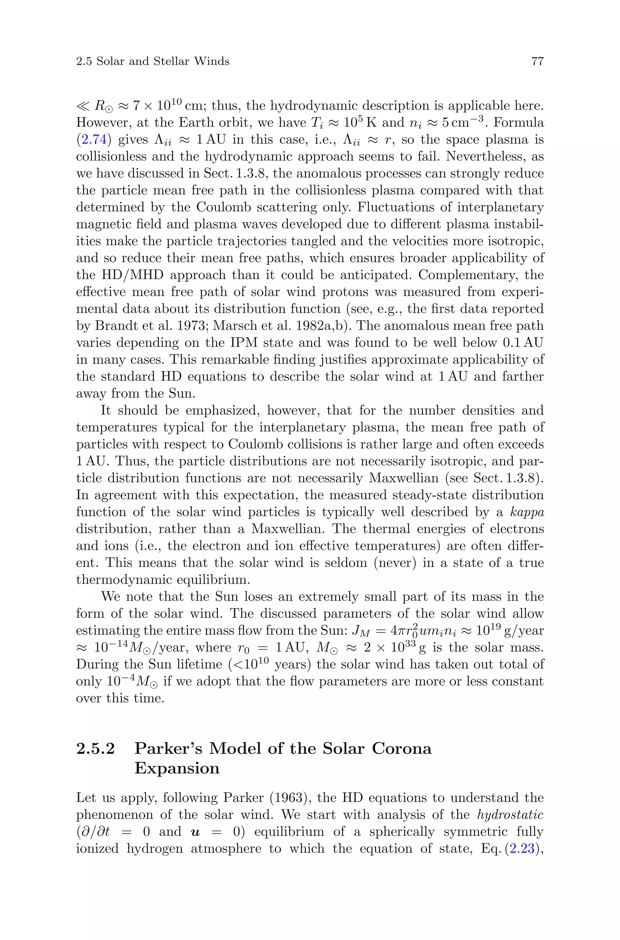 2.5 Solar and Stellar Winds 77
R ≈ 7 × 1010
cm; thus, the hydrodynamic description is applicable here.
However, at the Earth orbit, we have Ti ≈ 105
K and ni ≈ 5 cm−3
. Formula
(2.74) gives Λii ≈ 1 AU in this case, i.e., Λii ≈ r, so the space plasma is
collisionless and the hydrodynamic approach seems to fail. Nevertheless, as
we have discussed in Sect. 1.3.8, the anomalous processes can strongly reduce
the particle mean free path in the collisionless plasma compared with that
determined by the Coulomb scattering only. Fluctuations of interplanetary
magnetic ﬁeld and plasma waves developed due to diﬀerent plasma instabil-
ities make the particle trajectories tangled and the velocities more isotropic,
and so reduce their mean free paths, which ensures broader applicability of
the HD/MHD approach than it could be anticipated. Complementary, the
eﬀective mean free path of solar wind protons was measured from experi-
mental data about its distribution function (see, e.g., the ﬁrst data reported
by Brandt et al. 1973; Marsch et al. 1982a,b). The anomalous mean free path
varies depending on the IPM state and was found to be well below 0.1 AU
in many cases. This remarkable ﬁnding justiﬁes approximate applicability of
the standard HD equations to describe the solar wind at 1 AU and farther
away from the Sun.
It should be emphasized, however, that for the number densities and
temperatures typical for the interplanetary plasma, the mean free path of
particles with respect to Coulomb collisions is rather large and often exceeds
1 AU. Thus, the particle distributions are not necessarily isotropic, and par-
ticle distribution functions are not necessarily Maxwellian (see Sect. 1.3.8).
In agreement with this expectation, the measured steady-state distribution
function of the solar wind particles is typically well described by a kappa
distribution, rather than a Maxwellian. The thermal energies of electrons
and ions (i.e., the electron and ion eﬀective temperatures) are often diﬀer-
ent. This means that the solar wind is seldom (never) in a state of a true
thermodynamic equilibrium.
We note that the Sun loses an extremely small part of its mass in the
form of the solar wind. The discussed parameters of the solar wind allow
estimating the entire mass ﬂow from the Sun: JM = 4πr2
0umini ≈ 1019
g/year
≈ 10−14
M /year, where r0 = 1 AU, M ≈ 2 × 1033
g is the solar mass.
During the Sun lifetime (<1010
years) the solar wind has taken out total of
only 10−4
M if we adopt that the ﬂow parameters are more or less constant
over this time.
2.5.2 Parker’s Model of the Solar Corona
Expansion
Let us apply, following Parker (1963), the HD equations to understand the
phenomenon of the solar wind. We start with analysis of the hydrostatic
(∂/∂t = 0 and u = 0) equilibrium of a spherically symmetric fully
ionized hydrogen atmosphere to which the equation of state, Eq. (2.23),
 