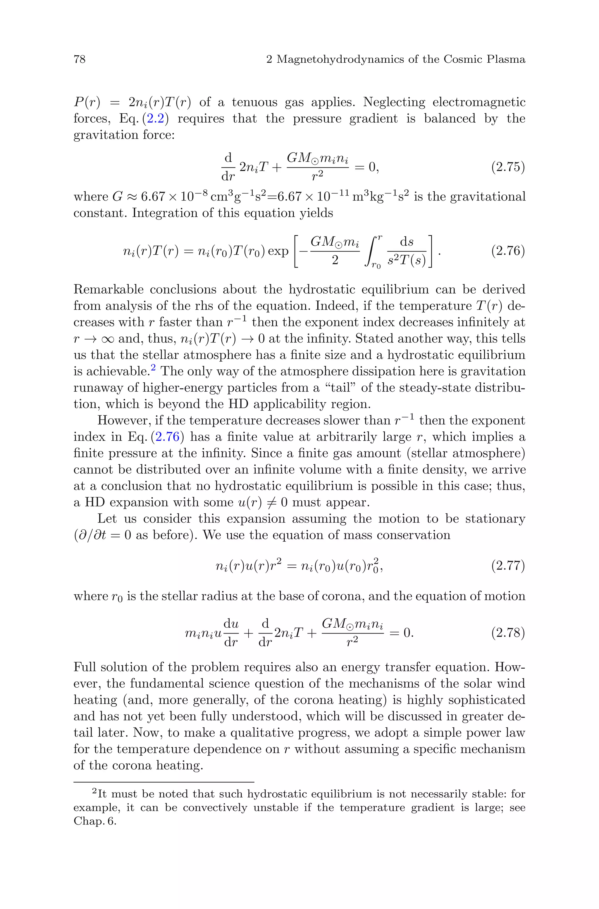 78 2 Magnetohydrodynamics of the Cosmic Plasma
P(r) = 2ni(r)T (r) of a tenuous gas applies. Neglecting electromagnetic
forces, Eq. (2.2) requires that the pressure gradient is balanced by the
gravitation force:
d
dr
2niT +
GM mini
r2
= 0, (2.75)
where G ≈ 6.67 × 10−8
cm3
g−1
s2
=6.67 × 10−11
m3
kg−1
s2
is the gravitational
constant. Integration of this equation yields
ni(r)T (r) = ni(r0)T (r0) exp −
GM mi
2
r
r0
ds
s2T (s)
. (2.76)
Remarkable conclusions about the hydrostatic equilibrium can be derived
from analysis of the rhs of the equation. Indeed, if the temperature T (r) de-
creases with r faster than r−1
then the exponent index decreases inﬁnitely at
r → ∞ and, thus, ni(r)T (r) → 0 at the inﬁnity. Stated another way, this tells
us that the stellar atmosphere has a ﬁnite size and a hydrostatic equilibrium
is achievable.2
The only way of the atmosphere dissipation here is gravitation
runaway of higher-energy particles from a “tail” of the steady-state distribu-
tion, which is beyond the HD applicability region.
However, if the temperature decreases slower than r−1
then the exponent
index in Eq. (2.76) has a ﬁnite value at arbitrarily large r, which implies a
ﬁnite pressure at the inﬁnity. Since a ﬁnite gas amount (stellar atmosphere)
cannot be distributed over an inﬁnite volume with a ﬁnite density, we arrive
at a conclusion that no hydrostatic equilibrium is possible in this case; thus,
a HD expansion with some u(r) = 0 must appear.
Let us consider this expansion assuming the motion to be stationary
(∂/∂t = 0 as before). We use the equation of mass conservation
ni(r)u(r)r2
= ni(r0)u(r0)r2
0, (2.77)
where r0 is the stellar radius at the base of corona, and the equation of motion
miniu
du
dr
+
d
dr
2niT +
GM mini
r2
= 0. (2.78)
Full solution of the problem requires also an energy transfer equation. How-
ever, the fundamental science question of the mechanisms of the solar wind
heating (and, more generally, of the corona heating) is highly sophisticated
and has not yet been fully understood, which will be discussed in greater de-
tail later. Now, to make a qualitative progress, we adopt a simple power law
for the temperature dependence on r without assuming a speciﬁc mechanism
of the corona heating.
2
It must be noted that such hydrostatic equilibrium is not necessarily stable: for
example, it can be convectively unstable if the temperature gradient is large; see
Chap. 6.
 