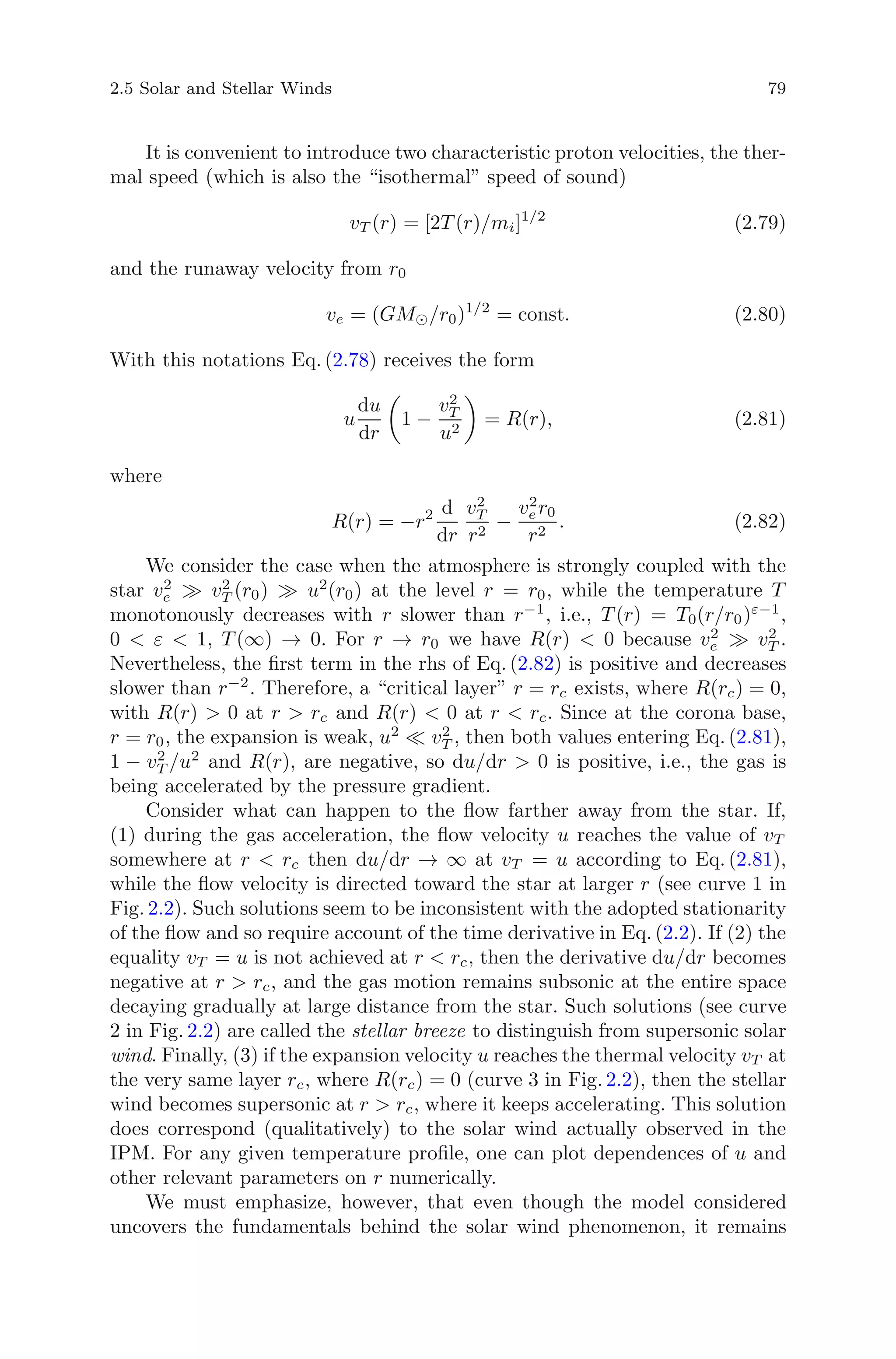 2.5 Solar and Stellar Winds 79
It is convenient to introduce two characteristic proton velocities, the ther-
mal speed (which is also the “isothermal” speed of sound)
vT (r) = [2T (r)/mi]1/2
(2.79)
and the runaway velocity from r0
ve = (GM /r0)1/2
= const. (2.80)
With this notations Eq. (2.78) receives the form
u
du
dr
1 −
v2
T
u2
= R(r), (2.81)
where
R(r) = −r2 d
dr
v2
T
r2
−
v2
er0
r2
. (2.82)
We consider the case when the atmosphere is strongly coupled with the
star v2
e v2
T (r0) u2
(r0) at the level r = r0, while the temperature T
monotonously decreases with r slower than r−1
, i.e., T (r) = T0(r/r0)ε−1
,
0 < ε < 1, T (∞) → 0. For r → r0 we have R(r) < 0 because v2
e v2
T .
Nevertheless, the ﬁrst term in the rhs of Eq. (2.82) is positive and decreases
slower than r−2
. Therefore, a “critical layer” r = rc exists, where R(rc) = 0,
with R(r) > 0 at r > rc and R(r) < 0 at r < rc. Since at the corona base,
r = r0, the expansion is weak, u2
v2
T , then both values entering Eq. (2.81),
1 − v2
T /u2
and R(r), are negative, so du/dr > 0 is positive, i.e., the gas is
being accelerated by the pressure gradient.
Consider what can happen to the ﬂow farther away from the star. If,
(1) during the gas acceleration, the ﬂow velocity u reaches the value of vT
somewhere at r < rc then du/dr → ∞ at vT = u according to Eq. (2.81),
while the ﬂow velocity is directed toward the star at larger r (see curve 1 in
Fig. 2.2). Such solutions seem to be inconsistent with the adopted stationarity
of the ﬂow and so require account of the time derivative in Eq. (2.2). If (2) the
equality vT = u is not achieved at r < rc, then the derivative du/dr becomes
negative at r > rc, and the gas motion remains subsonic at the entire space
decaying gradually at large distance from the star. Such solutions (see curve
2 in Fig. 2.2) are called the stellar breeze to distinguish from supersonic solar
wind. Finally, (3) if the expansion velocity u reaches the thermal velocity vT at
the very same layer rc, where R(rc) = 0 (curve 3 in Fig. 2.2), then the stellar
wind becomes supersonic at r > rc, where it keeps accelerating. This solution
does correspond (qualitatively) to the solar wind actually observed in the
IPM. For any given temperature proﬁle, one can plot dependences of u and
other relevant parameters on r numerically.
We must emphasize, however, that even though the model considered
uncovers the fundamentals behind the solar wind phenomenon, it remains
 