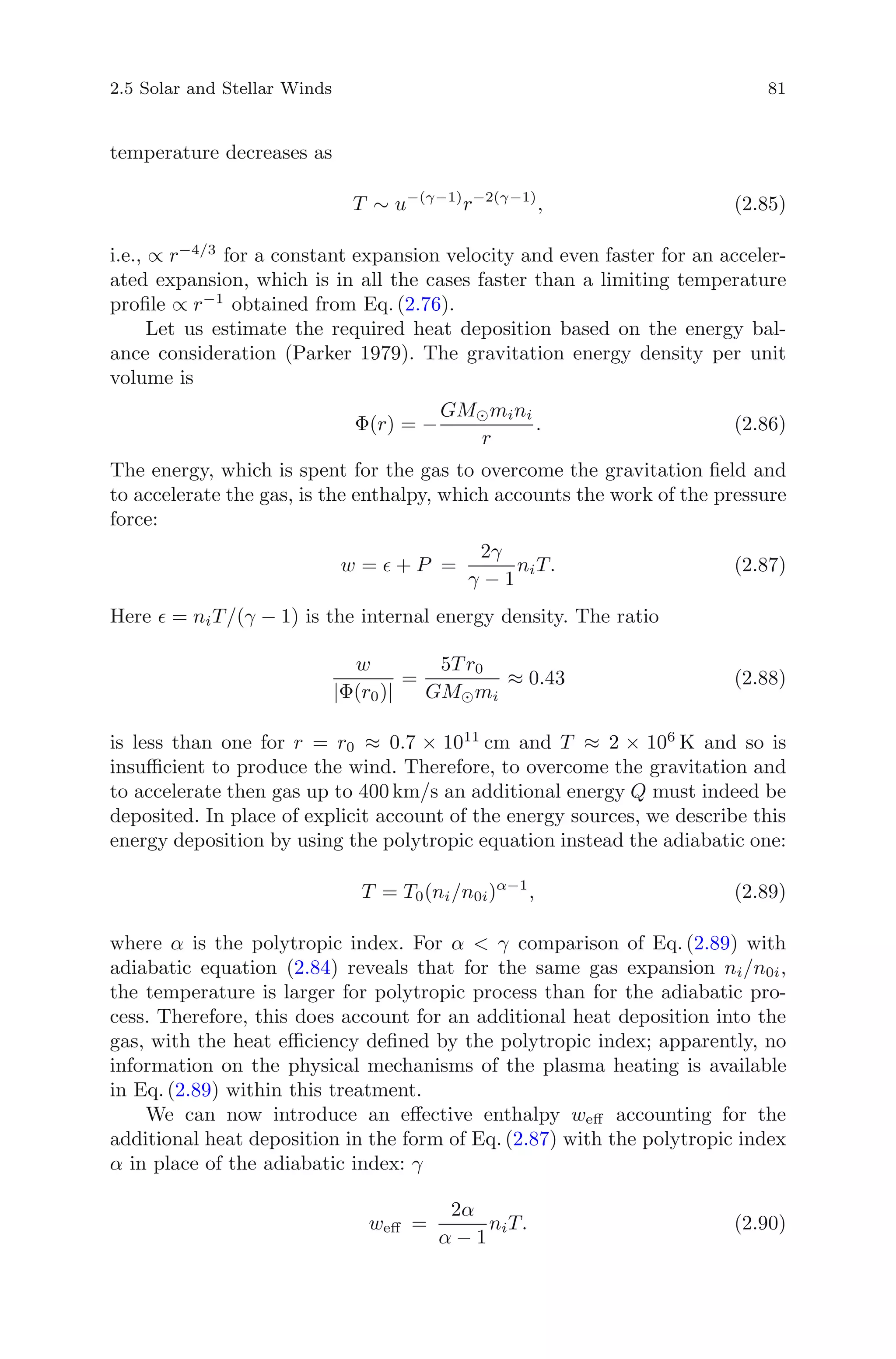 2.5 Solar and Stellar Winds 81
temperature decreases as
T ∼ u−(γ−1)
r−2(γ−1)
, (2.85)
i.e., ∝ r−4/3
for a constant expansion velocity and even faster for an acceler-
ated expansion, which is in all the cases faster than a limiting temperature
proﬁle ∝ r−1
obtained from Eq. (2.76).
Let us estimate the required heat deposition based on the energy bal-
ance consideration (Parker 1979). The gravitation energy density per unit
volume is
Φ(r) = −
GM mini
r
. (2.86)
The energy, which is spent for the gas to overcome the gravitation ﬁeld and
to accelerate the gas, is the enthalpy, which accounts the work of the pressure
force:
w = + P =
2γ
γ − 1
niT. (2.87)
Here = niT/(γ − 1) is the internal energy density. The ratio
w
|Φ(r0)|
=
5T r0
GM mi
≈ 0.43 (2.88)
is less than one for r = r0 ≈ 0.7 × 1011
cm and T ≈ 2 × 106
K and so is
insuﬃcient to produce the wind. Therefore, to overcome the gravitation and
to accelerate then gas up to 400 km/s an additional energy Q must indeed be
deposited. In place of explicit account of the energy sources, we describe this
energy deposition by using the polytropic equation instead the adiabatic one:
T = T0(ni/n0i)α−1
, (2.89)
where α is the polytropic index. For α < γ comparison of Eq. (2.89) with
adiabatic equation (2.84) reveals that for the same gas expansion ni/n0i,
the temperature is larger for polytropic process than for the adiabatic pro-
cess. Therefore, this does account for an additional heat deposition into the
gas, with the heat eﬃciency deﬁned by the polytropic index; apparently, no
information on the physical mechanisms of the plasma heating is available
in Eq. (2.89) within this treatment.
We can now introduce an eﬀective enthalpy weﬀ accounting for the
additional heat deposition in the form of Eq. (2.87) with the polytropic index
α in place of the adiabatic index: γ
weﬀ =
2α
α − 1
niT. (2.90)
 