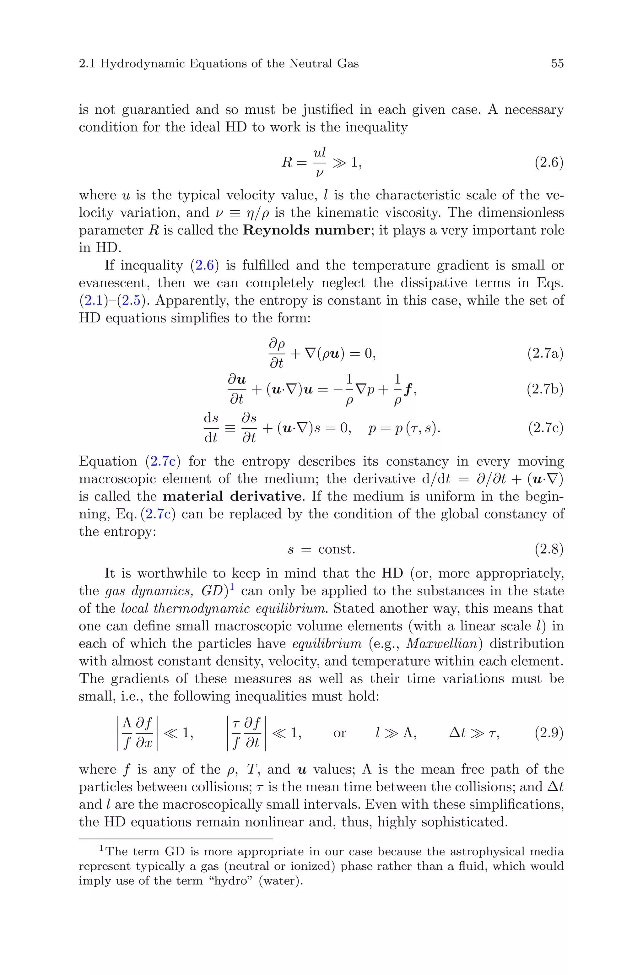 2.1 Hydrodynamic Equations of the Neutral Gas 55
is not guarantied and so must be justiﬁed in each given case. A necessary
condition for the ideal HD to work is the inequality
R =
ul
ν
1, (2.6)
where u is the typical velocity value, l is the characteristic scale of the ve-
locity variation, and ν ≡ η/ρ is the kinematic viscosity. The dimensionless
parameter R is called the Reynolds number; it plays a very important role
in HD.
If inequality (2.6) is fulﬁlled and the temperature gradient is small or
evanescent, then we can completely neglect the dissipative terms in Eqs.
(2.1)–(2.5). Apparently, the entropy is constant in this case, while the set of
HD equations simpliﬁes to the form:
∂ρ
∂t
+ ∇(ρu) = 0, (2.7a)
∂u
∂t
+ (u·∇)u = −
1
ρ
∇p +
1
ρ
f, (2.7b)
ds
dt
≡
∂s
∂t
+ (u·∇)s = 0, p = p (τ, s). (2.7c)
Equation (2.7c) for the entropy describes its constancy in every moving
macroscopic element of the medium; the derivative d/dt = ∂/∂t + (u·∇)
is called the material derivative. If the medium is uniform in the begin-
ning, Eq. (2.7c) can be replaced by the condition of the global constancy of
the entropy:
s = const. (2.8)
It is worthwhile to keep in mind that the HD (or, more appropriately,
the gas dynamics, GD)1
can only be applied to the substances in the state
of the local thermodynamic equilibrium. Stated another way, this means that
one can deﬁne small macroscopic volume elements (with a linear scale l) in
each of which the particles have equilibrium (e.g., Maxwellian) distribution
with almost constant density, velocity, and temperature within each element.
The gradients of these measures as well as their time variations must be
small, i.e., the following inequalities must hold:
Λ
f
∂f
∂x
1,
τ
f
∂f
∂t
1, or l Λ, Δt τ, (2.9)
where f is any of the ρ, T, and u values; Λ is the mean free path of the
particles between collisions; τ is the mean time between the collisions; and Δt
and l are the macroscopically small intervals. Even with these simpliﬁcations,
the HD equations remain nonlinear and, thus, highly sophisticated.
1
The term GD is more appropriate in our case because the astrophysical media
represent typically a gas (neutral or ionized) phase rather than a ﬂuid, which would
imply use of the term “hydro” (water).
 