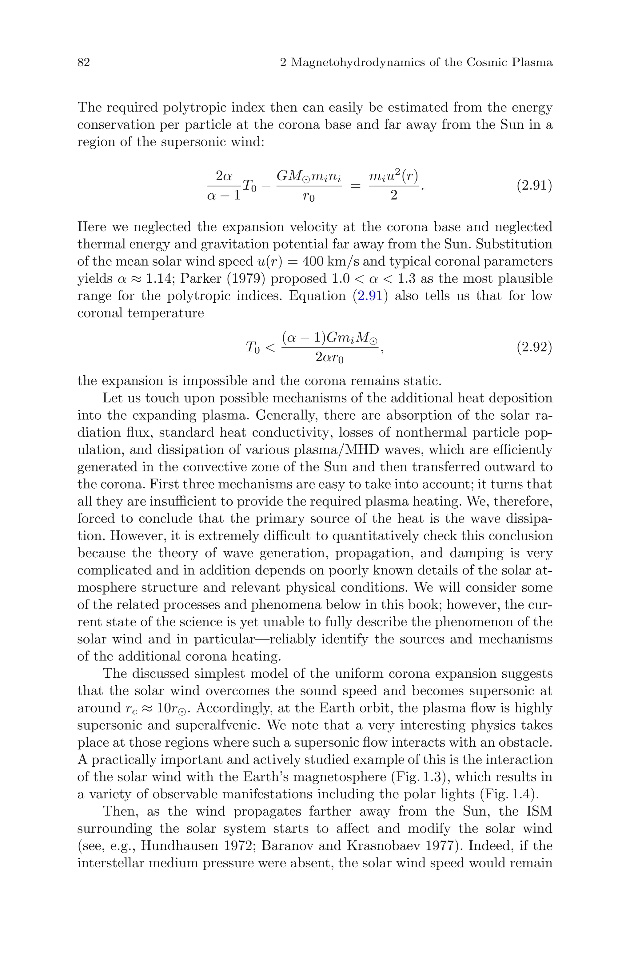 82 2 Magnetohydrodynamics of the Cosmic Plasma
The required polytropic index then can easily be estimated from the energy
conservation per particle at the corona base and far away from the Sun in a
region of the supersonic wind:
2α
α − 1
T0 −
GM mini
r0
=
miu2
(r)
2
. (2.91)
Here we neglected the expansion velocity at the corona base and neglected
thermal energy and gravitation potential far away from the Sun. Substitution
of the mean solar wind speed u(r) = 400 km/s and typical coronal parameters
yields α ≈ 1.14; Parker (1979) proposed 1.0 < α < 1.3 as the most plausible
range for the polytropic indices. Equation (2.91) also tells us that for low
coronal temperature
T0 <
(α − 1)GmiM
2αr0
, (2.92)
the expansion is impossible and the corona remains static.
Let us touch upon possible mechanisms of the additional heat deposition
into the expanding plasma. Generally, there are absorption of the solar ra-
diation ﬂux, standard heat conductivity, losses of nonthermal particle pop-
ulation, and dissipation of various plasma/MHD waves, which are eﬃciently
generated in the convective zone of the Sun and then transferred outward to
the corona. First three mechanisms are easy to take into account; it turns that
all they are insuﬃcient to provide the required plasma heating. We, therefore,
forced to conclude that the primary source of the heat is the wave dissipa-
tion. However, it is extremely diﬃcult to quantitatively check this conclusion
because the theory of wave generation, propagation, and damping is very
complicated and in addition depends on poorly known details of the solar at-
mosphere structure and relevant physical conditions. We will consider some
of the related processes and phenomena below in this book; however, the cur-
rent state of the science is yet unable to fully describe the phenomenon of the
solar wind and in particular—reliably identify the sources and mechanisms
of the additional corona heating.
The discussed simplest model of the uniform corona expansion suggests
that the solar wind overcomes the sound speed and becomes supersonic at
around rc ≈ 10r . Accordingly, at the Earth orbit, the plasma ﬂow is highly
supersonic and superalfvenic. We note that a very interesting physics takes
place at those regions where such a supersonic ﬂow interacts with an obstacle.
A practically important and actively studied example of this is the interaction
of the solar wind with the Earth’s magnetosphere (Fig. 1.3), which results in
a variety of observable manifestations including the polar lights (Fig. 1.4).
Then, as the wind propagates farther away from the Sun, the ISM
surrounding the solar system starts to aﬀect and modify the solar wind
(see, e.g., Hundhausen 1972; Baranov and Krasnobaev 1977). Indeed, if the
interstellar medium pressure were absent, the solar wind speed would remain
 