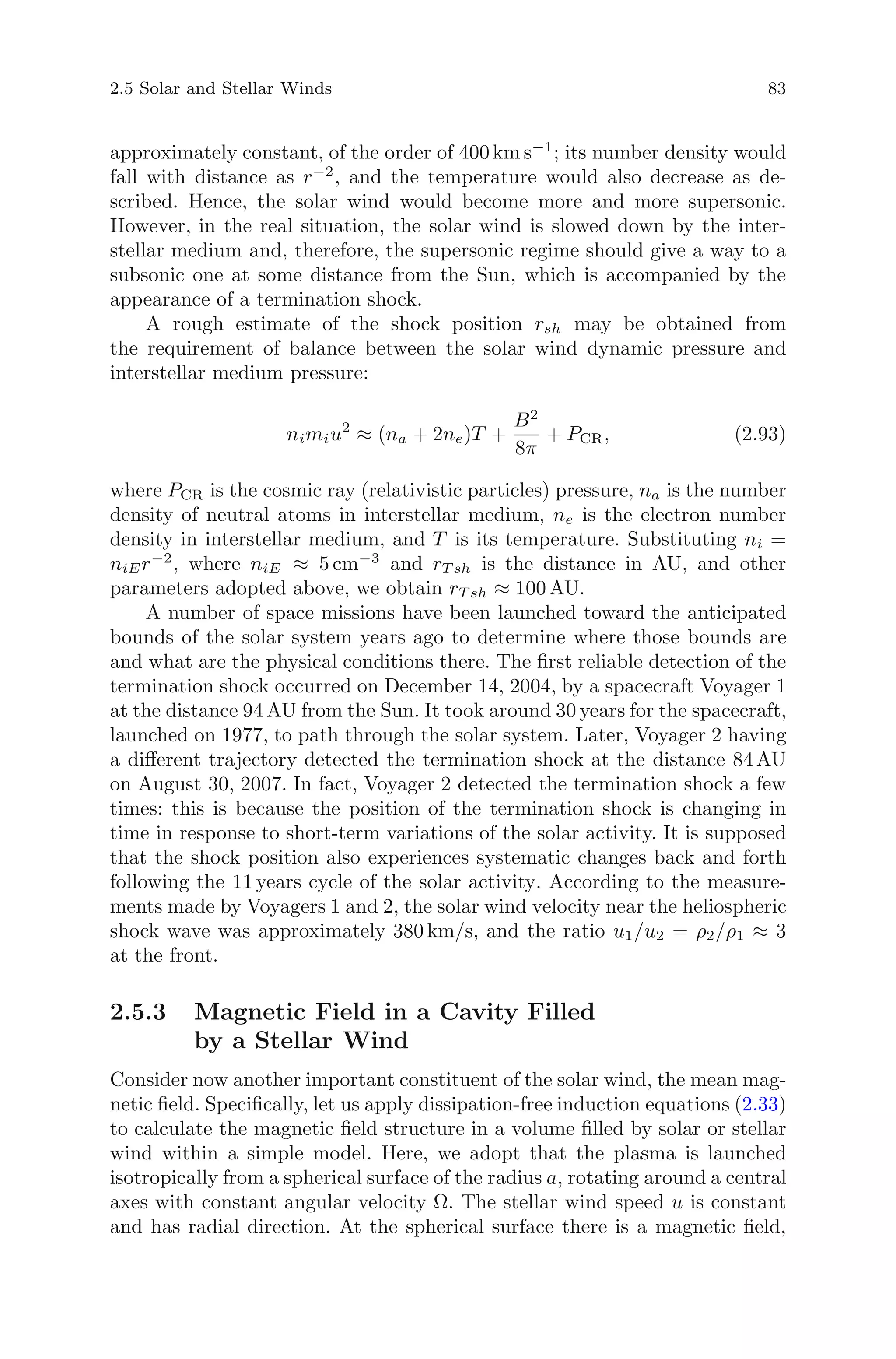 2.5 Solar and Stellar Winds 83
approximately constant, of the order of 400 km s−1
; its number density would
fall with distance as r−2
, and the temperature would also decrease as de-
scribed. Hence, the solar wind would become more and more supersonic.
However, in the real situation, the solar wind is slowed down by the inter-
stellar medium and, therefore, the supersonic regime should give a way to a
subsonic one at some distance from the Sun, which is accompanied by the
appearance of a termination shock.
A rough estimate of the shock position rsh may be obtained from
the requirement of balance between the solar wind dynamic pressure and
interstellar medium pressure:
nimiu2
≈ (na + 2ne)T +
B2
8π
+ PCR, (2.93)
where PCR is the cosmic ray (relativistic particles) pressure, na is the number
density of neutral atoms in interstellar medium, ne is the electron number
density in interstellar medium, and T is its temperature. Substituting ni =
niEr−2
, where niE ≈ 5 cm−3
and rT sh is the distance in AU, and other
parameters adopted above, we obtain rT sh ≈ 100 AU.
A number of space missions have been launched toward the anticipated
bounds of the solar system years ago to determine where those bounds are
and what are the physical conditions there. The ﬁrst reliable detection of the
termination shock occurred on December 14, 2004, by a spacecraft Voyager 1
at the distance 94 AU from the Sun. It took around 30 years for the spacecraft,
launched on 1977, to path through the solar system. Later, Voyager 2 having
a diﬀerent trajectory detected the termination shock at the distance 84 AU
on August 30, 2007. In fact, Voyager 2 detected the termination shock a few
times: this is because the position of the termination shock is changing in
time in response to short-term variations of the solar activity. It is supposed
that the shock position also experiences systematic changes back and forth
following the 11 years cycle of the solar activity. According to the measure-
ments made by Voyagers 1 and 2, the solar wind velocity near the heliospheric
shock wave was approximately 380 km/s, and the ratio u1/u2 = ρ2/ρ1 ≈ 3
at the front.
2.5.3 Magnetic Field in a Cavity Filled
by a Stellar Wind
Consider now another important constituent of the solar wind, the mean mag-
netic ﬁeld. Speciﬁcally, let us apply dissipation-free induction equations (2.33)
to calculate the magnetic ﬁeld structure in a volume ﬁlled by solar or stellar
wind within a simple model. Here, we adopt that the plasma is launched
isotropically from a spherical surface of the radius a, rotating around a central
axes with constant angular velocity Ω. The stellar wind speed u is constant
and has radial direction. At the spherical surface there is a magnetic ﬁeld,
 