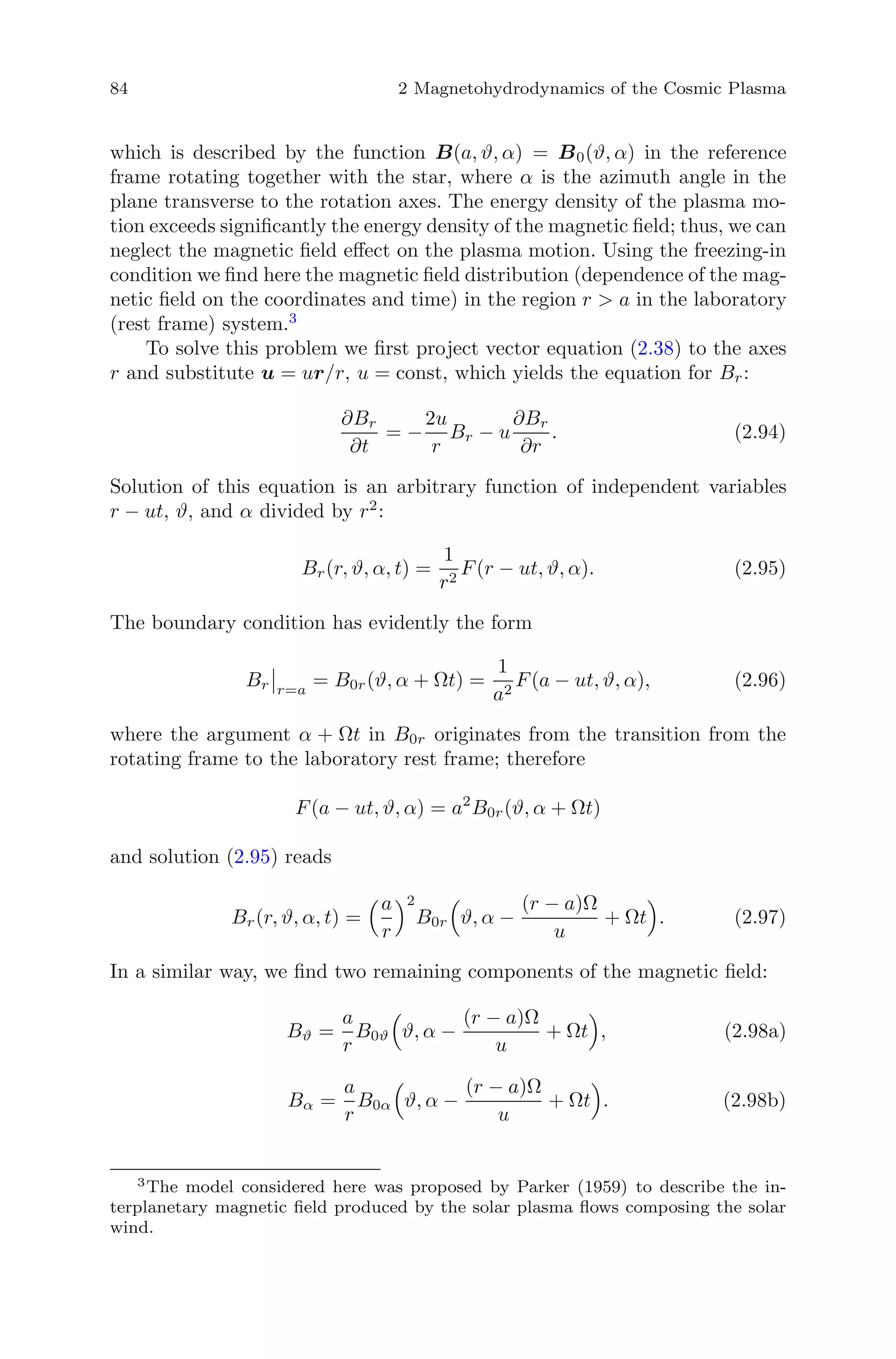 84 2 Magnetohydrodynamics of the Cosmic Plasma
which is described by the function B(a, ϑ, α) = B0(ϑ, α) in the reference
frame rotating together with the star, where α is the azimuth angle in the
plane transverse to the rotation axes. The energy density of the plasma mo-
tion exceeds signiﬁcantly the energy density of the magnetic ﬁeld; thus, we can
neglect the magnetic ﬁeld eﬀect on the plasma motion. Using the freezing-in
condition we ﬁnd here the magnetic ﬁeld distribution (dependence of the mag-
netic ﬁeld on the coordinates and time) in the region r > a in the laboratory
(rest frame) system.3
To solve this problem we ﬁrst project vector equation (2.38) to the axes
r and substitute u = ur/r, u = const, which yields the equation for Br:
∂Br
∂t
= −
2u
r
Br − u
∂Br
∂r
. (2.94)
Solution of this equation is an arbitrary function of independent variables
r − ut, ϑ, and α divided by r2
:
Br(r, ϑ, α, t) =
1
r2
F(r − ut, ϑ, α). (2.95)
The boundary condition has evidently the form
Br r=a
= B0r(ϑ, α + Ωt) =
1
a2
F(a − ut, ϑ, α), (2.96)
where the argument α + Ωt in B0r originates from the transition from the
rotating frame to the laboratory rest frame; therefore
F(a − ut, ϑ, α) = a2
B0r(ϑ, α + Ωt)
and solution (2.95) reads
Br(r, ϑ, α, t) =
a
r
2
B0r ϑ, α −
(r − a)Ω
u
+ Ωt . (2.97)
In a similar way, we ﬁnd two remaining components of the magnetic ﬁeld:
Bϑ =
a
r
B0ϑ ϑ, α −
(r − a)Ω
u
+ Ωt , (2.98a)
Bα =
a
r
B0α ϑ, α −
(r − a)Ω
u
+ Ωt . (2.98b)
3
The model considered here was proposed by Parker (1959) to describe the in-
terplanetary magnetic ﬁeld produced by the solar plasma ﬂows composing the solar
wind.
 