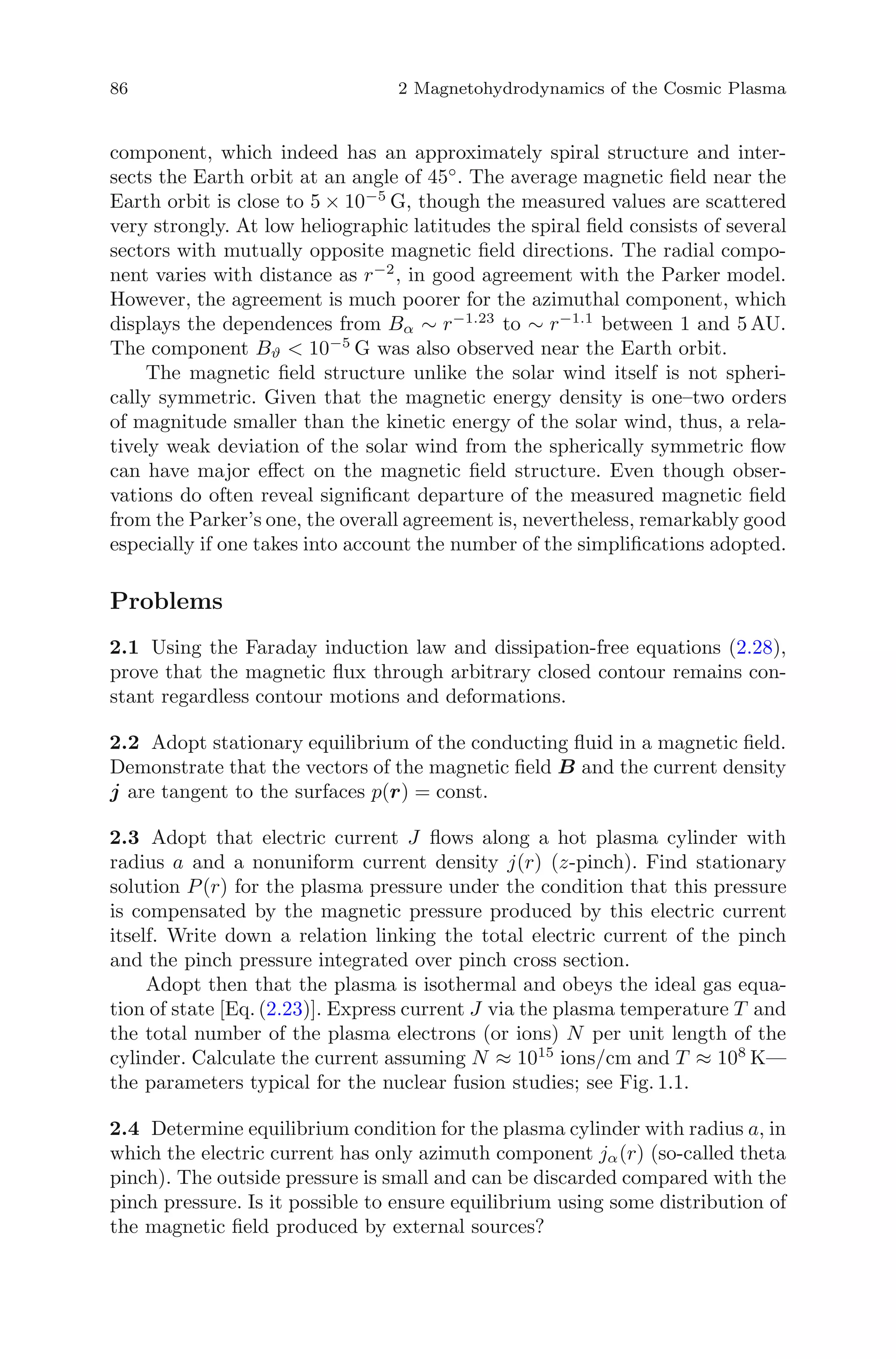 86 2 Magnetohydrodynamics of the Cosmic Plasma
component, which indeed has an approximately spiral structure and inter-
sects the Earth orbit at an angle of 45◦
. The average magnetic ﬁeld near the
Earth orbit is close to 5 × 10−5
G, though the measured values are scattered
very strongly. At low heliographic latitudes the spiral ﬁeld consists of several
sectors with mutually opposite magnetic ﬁeld directions. The radial compo-
nent varies with distance as r−2
, in good agreement with the Parker model.
However, the agreement is much poorer for the azimuthal component, which
displays the dependences from Bα ∼ r−1.23
to ∼ r−1.1
between 1 and 5 AU.
The component Bϑ < 10−5
G was also observed near the Earth orbit.
The magnetic ﬁeld structure unlike the solar wind itself is not spheri-
cally symmetric. Given that the magnetic energy density is one–two orders
of magnitude smaller than the kinetic energy of the solar wind, thus, a rela-
tively weak deviation of the solar wind from the spherically symmetric ﬂow
can have major eﬀect on the magnetic ﬁeld structure. Even though obser-
vations do often reveal signiﬁcant departure of the measured magnetic ﬁeld
from the Parker’s one, the overall agreement is, nevertheless, remarkably good
especially if one takes into account the number of the simpliﬁcations adopted.
Problems
2.1 Using the Faraday induction law and dissipation-free equations (2.28),
prove that the magnetic ﬂux through arbitrary closed contour remains con-
stant regardless contour motions and deformations.
2.2 Adopt stationary equilibrium of the conducting ﬂuid in a magnetic ﬁeld.
Demonstrate that the vectors of the magnetic ﬁeld B and the current density
j are tangent to the surfaces p(r) = const.
2.3 Adopt that electric current J ﬂows along a hot plasma cylinder with
radius a and a nonuniform current density j(r) (z-pinch). Find stationary
solution P(r) for the plasma pressure under the condition that this pressure
is compensated by the magnetic pressure produced by this electric current
itself. Write down a relation linking the total electric current of the pinch
and the pinch pressure integrated over pinch cross section.
Adopt then that the plasma is isothermal and obeys the ideal gas equa-
tion of state [Eq. (2.23)]. Express current J via the plasma temperature T and
the total number of the plasma electrons (or ions) N per unit length of the
cylinder. Calculate the current assuming N ≈ 1015
ions/cm and T ≈ 108
K—
the parameters typical for the nuclear fusion studies; see Fig. 1.1.
2.4 Determine equilibrium condition for the plasma cylinder with radius a, in
which the electric current has only azimuth component jα(r) (so-called theta
pinch). The outside pressure is small and can be discarded compared with the
pinch pressure. Is it possible to ensure equilibrium using some distribution of
the magnetic ﬁeld produced by external sources?
 