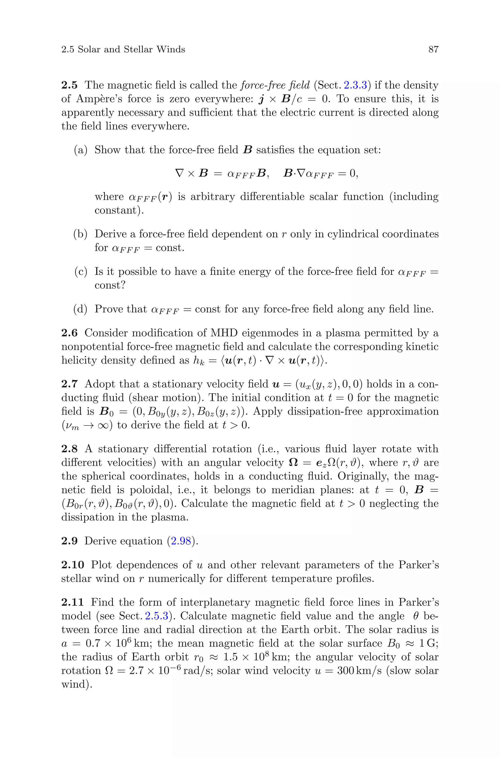 2.5 Solar and Stellar Winds 87
2.5 The magnetic ﬁeld is called the force-free ﬁeld (Sect. 2.3.3) if the density
of Amp`ere’s force is zero everywhere: j × B/c = 0. To ensure this, it is
apparently necessary and suﬃcient that the electric current is directed along
the ﬁeld lines everywhere.
(a) Show that the force-free ﬁeld B satisﬁes the equation set:
∇ × B = αF F F B, B·∇αF F F = 0,
where αF F F (r) is arbitrary diﬀerentiable scalar function (including
constant).
(b) Derive a force-free ﬁeld dependent on r only in cylindrical coordinates
for αF F F = const.
(c) Is it possible to have a ﬁnite energy of the force-free ﬁeld for αF F F =
const?
(d) Prove that αF F F = const for any force-free ﬁeld along any ﬁeld line.
2.6 Consider modiﬁcation of MHD eigenmodes in a plasma permitted by a
nonpotential force-free magnetic ﬁeld and calculate the corresponding kinetic
helicity density deﬁned as hk = u(r, t) · ∇ × u(r, t) .
2.7 Adopt that a stationary velocity ﬁeld u = (ux(y, z), 0, 0) holds in a con-
ducting ﬂuid (shear motion). The initial condition at t = 0 for the magnetic
ﬁeld is B0 = (0, B0y(y, z), B0z(y, z)). Apply dissipation-free approximation
(νm → ∞) to derive the ﬁeld at t > 0.
2.8 A stationary diﬀerential rotation (i.e., various ﬂuid layer rotate with
diﬀerent velocities) with an angular velocity Ω = ezΩ(r, ϑ), where r, ϑ are
the spherical coordinates, holds in a conducting ﬂuid. Originally, the mag-
netic ﬁeld is poloidal, i.e., it belongs to meridian planes: at t = 0, B =
(B0r(r, ϑ), B0ϑ(r, ϑ), 0). Calculate the magnetic ﬁeld at t > 0 neglecting the
dissipation in the plasma.
2.9 Derive equation (2.98).
2.10 Plot dependences of u and other relevant parameters of the Parker’s
stellar wind on r numerically for diﬀerent temperature proﬁles.
2.11 Find the form of interplanetary magnetic ﬁeld force lines in Parker’s
model (see Sect. 2.5.3). Calculate magnetic ﬁeld value and the angle θ be-
tween force line and radial direction at the Earth orbit. The solar radius is
a = 0.7 × 106
km; the mean magnetic ﬁeld at the solar surface B0 ≈ 1 G;
the radius of Earth orbit r0 ≈ 1.5 × 108
km; the angular velocity of solar
rotation Ω = 2.7 × 10−6
rad/s; solar wind velocity u = 300 km/s (slow solar
wind).
 