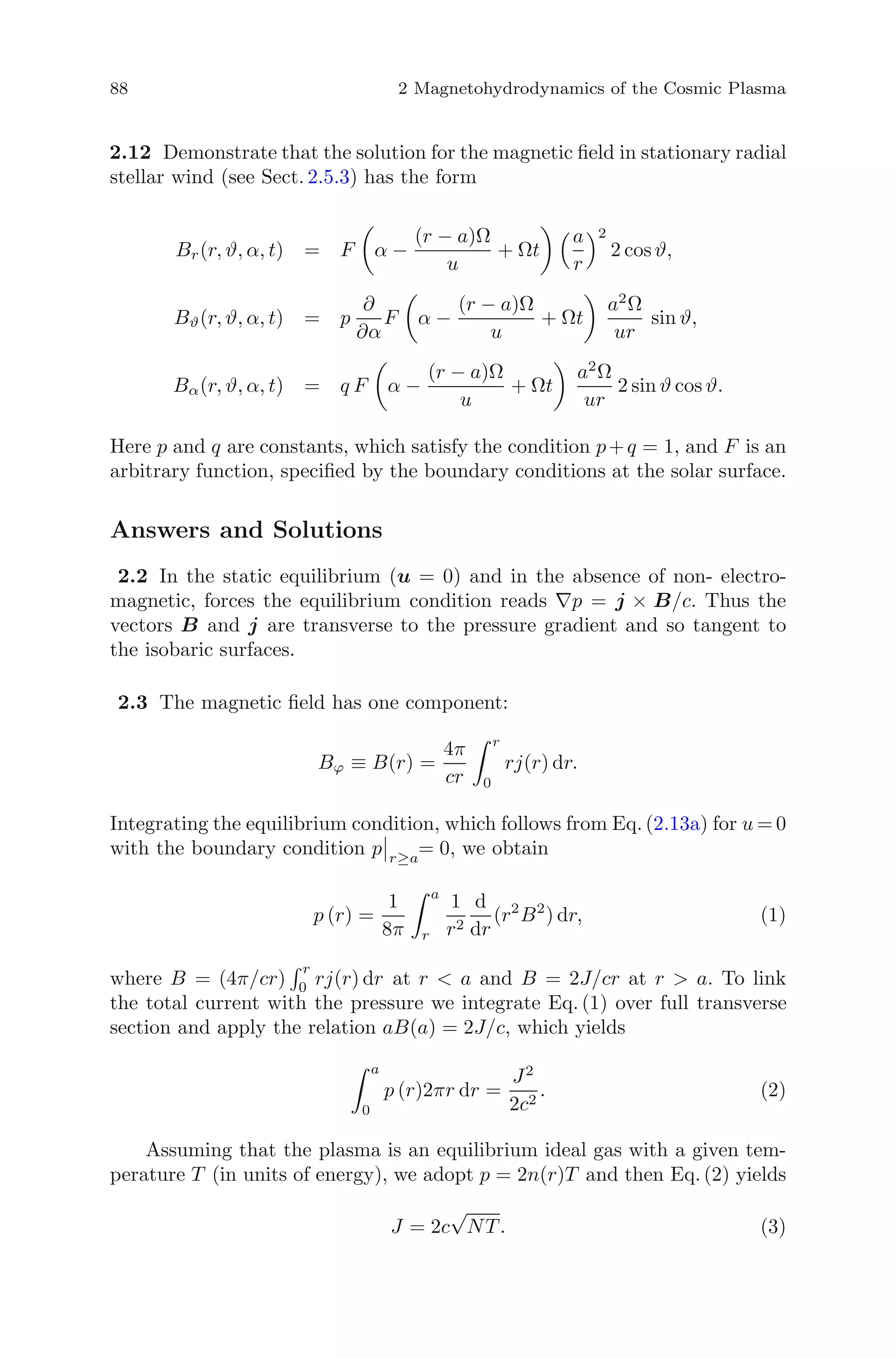88 2 Magnetohydrodynamics of the Cosmic Plasma
2.12 Demonstrate that the solution for the magnetic ﬁeld in stationary radial
stellar wind (see Sect. 2.5.3) has the form
Br(r, ϑ, α, t) = F α −
(r − a)Ω
u
+ Ωt
a
r
2
2 cosϑ,
Bϑ(r, ϑ, α, t) = p
∂
∂α
F α −
(r − a)Ω
u
+ Ωt
a2
Ω
ur
sin ϑ,
Bα(r, ϑ, α, t) = q F α −
(r − a)Ω
u
+ Ωt
a2
Ω
ur
2 sin ϑ cos ϑ.
Here p and q are constants, which satisfy the condition p+q = 1, and F is an
arbitrary function, speciﬁed by the boundary conditions at the solar surface.
Answers and Solutions
2.2 In the static equilibrium (u = 0) and in the absence of non- electro-
magnetic, forces the equilibrium condition reads ∇p = j × B/c. Thus the
vectors B and j are transverse to the pressure gradient and so tangent to
the isobaric surfaces.
2.3 The magnetic ﬁeld has one component:
Bϕ ≡ B(r) =
4π
cr
r
0
rj(r) dr.
Integrating the equilibrium condition, which follows from Eq. (2.13a) for u = 0
with the boundary condition p r≥a
= 0, we obtain
p (r) =
1
8π
a
r
1
r2
d
dr
(r2
B2
) dr, (1)
where B = (4π/cr)
r
0 rj(r) dr at r < a and B = 2J/cr at r > a. To link
the total current with the pressure we integrate Eq. (1) over full transverse
section and apply the relation aB(a) = 2J/c, which yields
a
0
p (r)2πr dr =
J2
2c2
. (2)
Assuming that the plasma is an equilibrium ideal gas with a given tem-
perature T (in units of energy), we adopt p = 2n(r)T and then Eq. (2) yields
J = 2c
√
NT. (3)
 