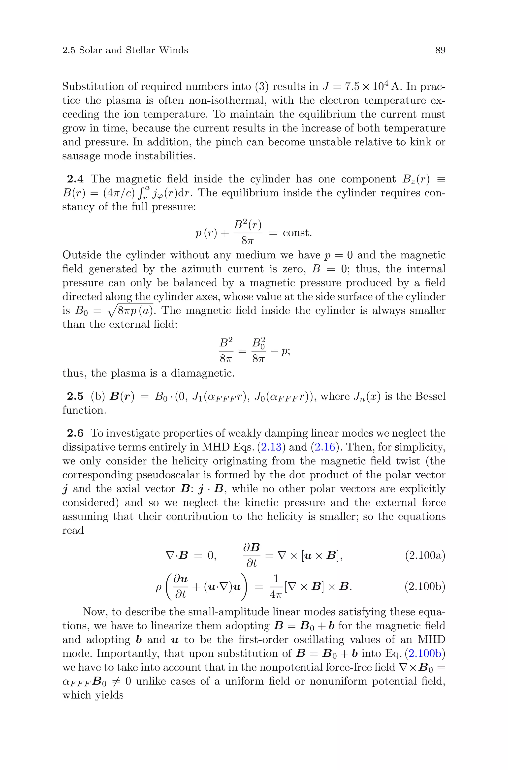 2.5 Solar and Stellar Winds 89
Substitution of required numbers into (3) results in J = 7.5 × 104
A. In prac-
tice the plasma is often non-isothermal, with the electron temperature ex-
ceeding the ion temperature. To maintain the equilibrium the current must
grow in time, because the current results in the increase of both temperature
and pressure. In addition, the pinch can become unstable relative to kink or
sausage mode instabilities.
2.4 The magnetic ﬁeld inside the cylinder has one component Bz(r) ≡
B(r) = (4π/c)
a
r jϕ(r)dr. The equilibrium inside the cylinder requires con-
stancy of the full pressure:
p (r) +
B2
(r)
8π
= const.
Outside the cylinder without any medium we have p = 0 and the magnetic
ﬁeld generated by the azimuth current is zero, B = 0; thus, the internal
pressure can only be balanced by a magnetic pressure produced by a ﬁeld
directed along the cylinder axes, whose value at the side surface of the cylinder
is B0 = 8πp (a). The magnetic ﬁeld inside the cylinder is always smaller
than the external ﬁeld:
B2
8π
=
B2
0
8π
− p;
thus, the plasma is a diamagnetic.
2.5 (b) B(r) = B0 ·(0, J1(αF F F r), J0(αF F F r)), where Jn(x) is the Bessel
function.
2.6 To investigate properties of weakly damping linear modes we neglect the
dissipative terms entirely in MHD Eqs. (2.13) and (2.16). Then, for simplicity,
we only consider the helicity originating from the magnetic ﬁeld twist (the
corresponding pseudoscalar is formed by the dot product of the polar vector
j and the axial vector B: j · B, while no other polar vectors are explicitly
considered) and so we neglect the kinetic pressure and the external force
assuming that their contribution to the helicity is smaller; so the equations
read
∇·B = 0,
∂B
∂t
= ∇ × [u × B], (2.100a)
ρ
∂u
∂t
+ (u·∇)u =
1
4π
[∇ × B] × B. (2.100b)
Now, to describe the small-amplitude linear modes satisfying these equa-
tions, we have to linearize them adopting B = B0 + b for the magnetic ﬁeld
and adopting b and u to be the ﬁrst-order oscillating values of an MHD
mode. Importantly, that upon substitution of B = B0 + b into Eq. (2.100b)
we have to take into account that in the nonpotential force-free ﬁeld ∇×B0 =
αF F F B0 = 0 unlike cases of a uniform ﬁeld or nonuniform potential ﬁeld,
which yields
 
