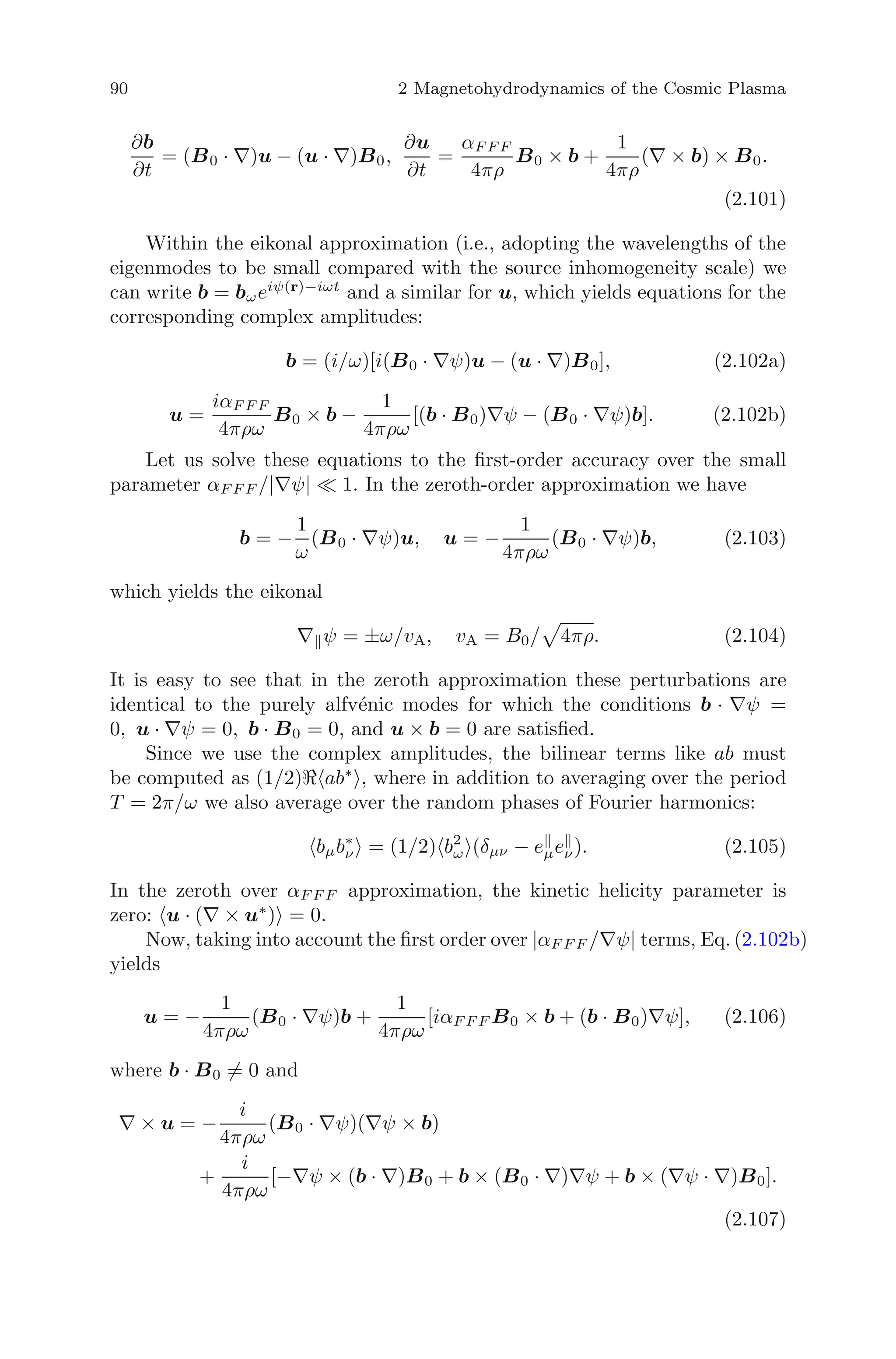 90 2 Magnetohydrodynamics of the Cosmic Plasma
∂b
∂t
= (B0 · ∇)u − (u · ∇)B0,
∂u
∂t
=
αF F F
4πρ
B0 × b +
1
4πρ
(∇ × b) × B0.
(2.101)
Within the eikonal approximation (i.e., adopting the wavelengths of the
eigenmodes to be small compared with the source inhomogeneity scale) we
can write b = bωeiψ(r)−iωt
and a similar for u, which yields equations for the
corresponding complex amplitudes:
b = (i/ω)[i(B0 · ∇ψ)u − (u · ∇)B0], (2.102a)
u =
iαF F F
4πρω
B0 × b −
1
4πρω
[(b · B0)∇ψ − (B0 · ∇ψ)b]. (2.102b)
Let us solve these equations to the ﬁrst-order accuracy over the small
parameter αF F F /|∇ψ| 1. In the zeroth-order approximation we have
b = −
1
ω
(B0 · ∇ψ)u, u = −
1
4πρω
(B0 · ∇ψ)b, (2.103)
which yields the eikonal
∇ ψ = ±ω/vA, vA = B0/ 4πρ. (2.104)
It is easy to see that in the zeroth approximation these perturbations are
identical to the purely alfv´enic modes for which the conditions b · ∇ψ =
0, u · ∇ψ = 0, b · B0 = 0, and u × b = 0 are satisﬁed.
Since we use the complex amplitudes, the bilinear terms like ab must
be computed as (1/2) ab∗
, where in addition to averaging over the period
T = 2π/ω we also average over the random phases of Fourier harmonics:
bμb∗
ν = (1/2) b2
ω (δμν − eμeν). (2.105)
In the zeroth over αF F F approximation, the kinetic helicity parameter is
zero: u · (∇ × u∗
) = 0.
Now, taking into account the ﬁrst order over |αF F F /∇ψ| terms, Eq. (2.102b)
yields
u = −
1
4πρω
(B0 · ∇ψ)b +
1
4πρω
[iαF F F B0 × b + (b · B0)∇ψ], (2.106)
where b · B0 = 0 and
∇ × u = −
i
4πρω
(B0 · ∇ψ)(∇ψ × b)
+
i
4πρω
[−∇ψ × (b · ∇)B0 + b × (B0 · ∇)∇ψ + b × (∇ψ · ∇)B0].
(2.107)
 