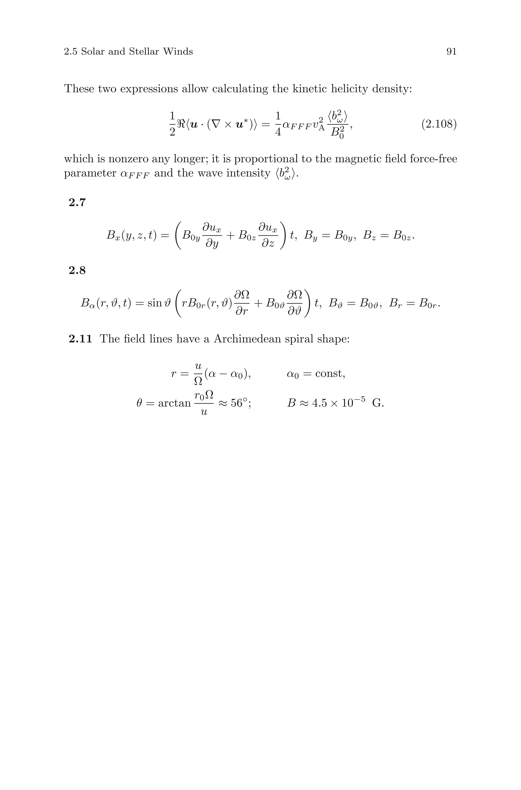 2.5 Solar and Stellar Winds 91
These two expressions allow calculating the kinetic helicity density:
1
2
u · (∇ × u∗
) =
1
4
αF F F v2
A
b2
ω
B2
0
, (2.108)
which is nonzero any longer; it is proportional to the magnetic ﬁeld force-free
parameter αF F F and the wave intensity b2
ω .
2.7
Bx(y, z, t) = B0y
∂ux
∂y
+ B0z
∂ux
∂z
t, By = B0y, Bz = B0z.
2.8
Bα(r, ϑ, t) = sin ϑ rB0r(r, ϑ)
∂Ω
∂r
+ B0ϑ
∂Ω
∂ϑ
t, Bϑ = B0ϑ, Br = B0r.
2.11 The ﬁeld lines have a Archimedean spiral shape:
r =
u
Ω
(α − α0), α0 = const,
θ = arctan
r0Ω
u
≈ 56◦
; B ≈ 4.5 × 10−5
G.
 