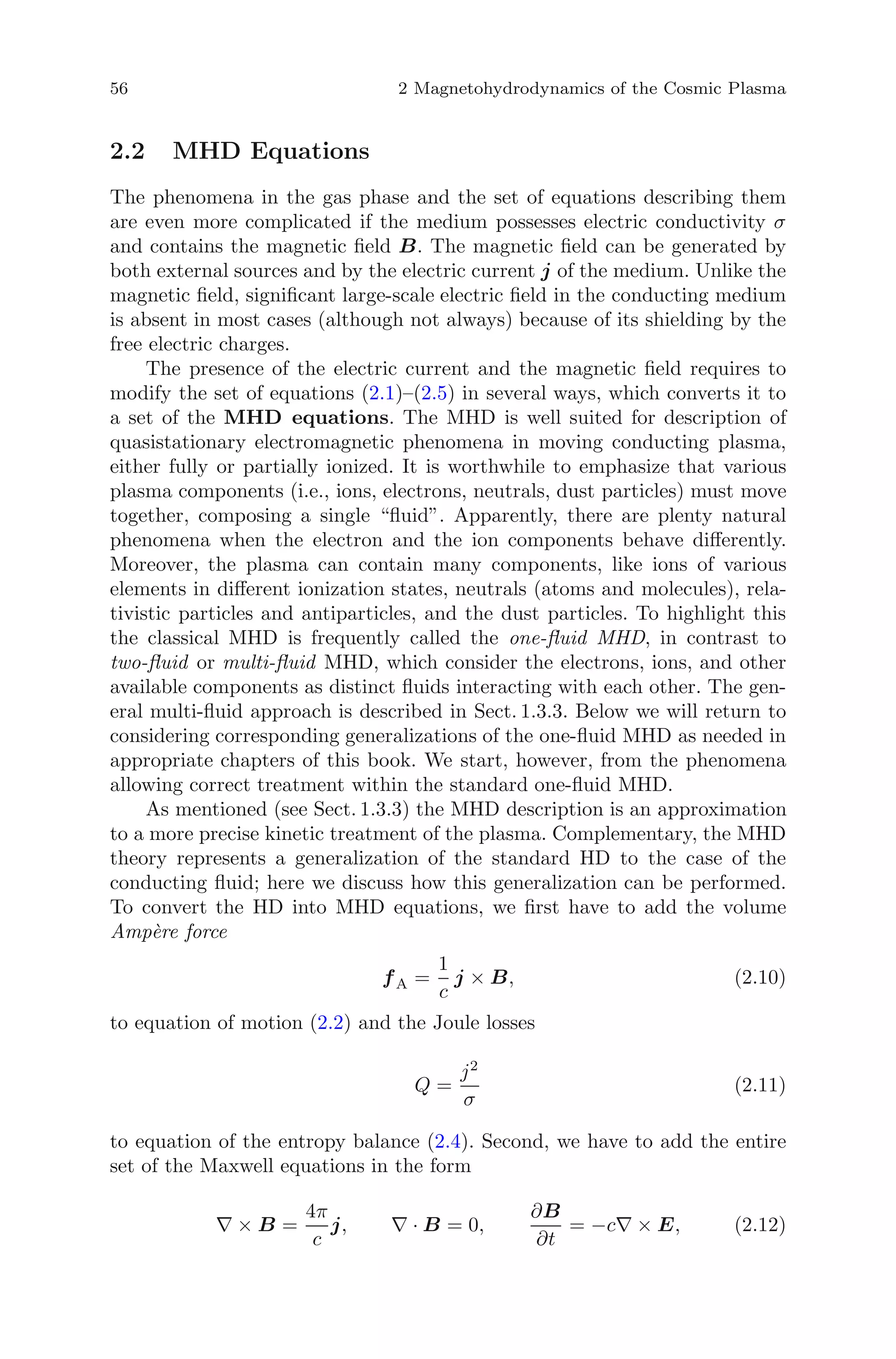 56 2 Magnetohydrodynamics of the Cosmic Plasma
2.2 MHD Equations
The phenomena in the gas phase and the set of equations describing them
are even more complicated if the medium possesses electric conductivity σ
and contains the magnetic ﬁeld B. The magnetic ﬁeld can be generated by
both external sources and by the electric current j of the medium. Unlike the
magnetic ﬁeld, signiﬁcant large-scale electric ﬁeld in the conducting medium
is absent in most cases (although not always) because of its shielding by the
free electric charges.
The presence of the electric current and the magnetic ﬁeld requires to
modify the set of equations (2.1)–(2.5) in several ways, which converts it to
a set of the MHD equations. The MHD is well suited for description of
quasistationary electromagnetic phenomena in moving conducting plasma,
either fully or partially ionized. It is worthwhile to emphasize that various
plasma components (i.e., ions, electrons, neutrals, dust particles) must move
together, composing a single “ﬂuid”. Apparently, there are plenty natural
phenomena when the electron and the ion components behave diﬀerently.
Moreover, the plasma can contain many components, like ions of various
elements in diﬀerent ionization states, neutrals (atoms and molecules), rela-
tivistic particles and antiparticles, and the dust particles. To highlight this
the classical MHD is frequently called the one-ﬂuid MHD, in contrast to
two-ﬂuid or multi-ﬂuid MHD, which consider the electrons, ions, and other
available components as distinct ﬂuids interacting with each other. The gen-
eral multi-ﬂuid approach is described in Sect. 1.3.3. Below we will return to
considering corresponding generalizations of the one-ﬂuid MHD as needed in
appropriate chapters of this book. We start, however, from the phenomena
allowing correct treatment within the standard one-ﬂuid MHD.
As mentioned (see Sect. 1.3.3) the MHD description is an approximation
to a more precise kinetic treatment of the plasma. Complementary, the MHD
theory represents a generalization of the standard HD to the case of the
conducting ﬂuid; here we discuss how this generalization can be performed.
To convert the HD into MHD equations, we ﬁrst have to add the volume
Amp`ere force
fA =
1
c
j × B, (2.10)
to equation of motion (2.2) and the Joule losses
Q =
j2
σ
(2.11)
to equation of the entropy balance (2.4). Second, we have to add the entire
set of the Maxwell equations in the form
∇ × B =
4π
c
j, ∇ · B = 0,
∂B
∂t
= −c∇ × E, (2.12)
 