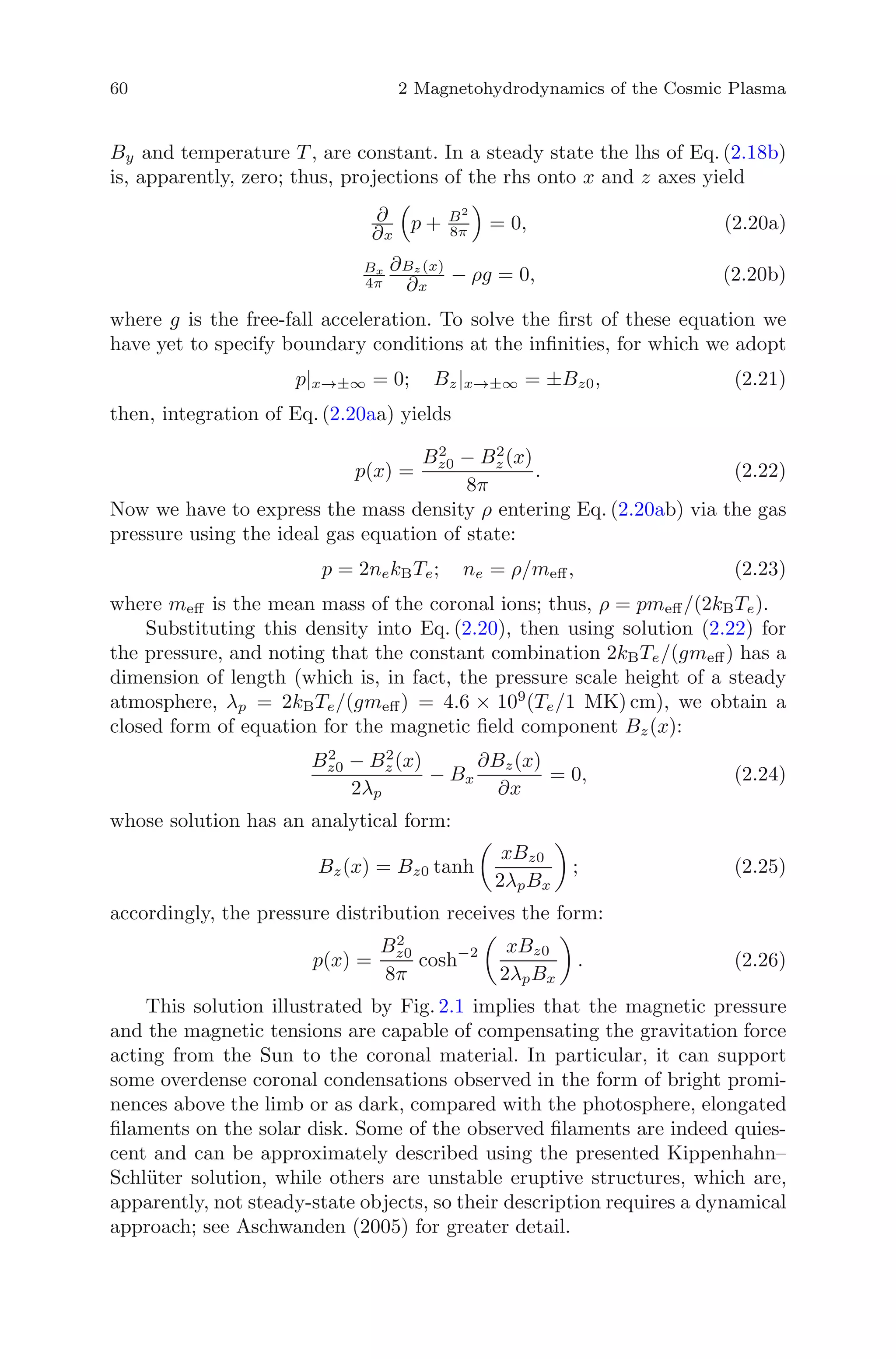 60 2 Magnetohydrodynamics of the Cosmic Plasma
By and temperature T , are constant. In a steady state the lhs of Eq. (2.18b)
is, apparently, zero; thus, projections of the rhs onto x and z axes yield
∂
∂x
p + B2
8π = 0, (2.20a)
Bx
4π
∂Bz (x)
∂x
− ρg = 0, (2.20b)
where g is the free-fall acceleration. To solve the ﬁrst of these equation we
have yet to specify boundary conditions at the inﬁnities, for which we adopt
p|x→±∞ = 0; Bz|x→±∞ = ±Bz0, (2.21)
then, integration of Eq. (2.20aa) yields
p(x) =
B2
z0 − B2
z (x)
8π
. (2.22)
Now we have to express the mass density ρ entering Eq. (2.20ab) via the gas
pressure using the ideal gas equation of state:
p = 2nekBTe; ne = ρ/meﬀ, (2.23)
where meﬀ is the mean mass of the coronal ions; thus, ρ = pmeﬀ/(2kBTe).
Substituting this density into Eq. (2.20), then using solution (2.22) for
the pressure, and noting that the constant combination 2kBTe/(gmeﬀ) has a
dimension of length (which is, in fact, the pressure scale height of a steady
atmosphere, λp = 2kBTe/(gmeﬀ) = 4.6 × 109
(Te/1 MK) cm), we obtain a
closed form of equation for the magnetic ﬁeld component Bz(x):
B2
z0 − B2
z (x)
2λp
− Bx
∂Bz(x)
∂x
= 0, (2.24)
whose solution has an analytical form:
Bz(x) = Bz0 tanh
xBz0
2λpBx
; (2.25)
accordingly, the pressure distribution receives the form:
p(x) =
B2
z0
8π
cosh−2 xBz0
2λpBx
. (2.26)
This solution illustrated by Fig. 2.1 implies that the magnetic pressure
and the magnetic tensions are capable of compensating the gravitation force
acting from the Sun to the coronal material. In particular, it can support
some overdense coronal condensations observed in the form of bright promi-
nences above the limb or as dark, compared with the photosphere, elongated
ﬁlaments on the solar disk. Some of the observed ﬁlaments are indeed quies-
cent and can be approximately described using the presented Kippenhahn–
Schl¨uter solution, while others are unstable eruptive structures, which are,
apparently, not steady-state objects, so their description requires a dynamical
approach; see Aschwanden (2005) for greater detail.
 