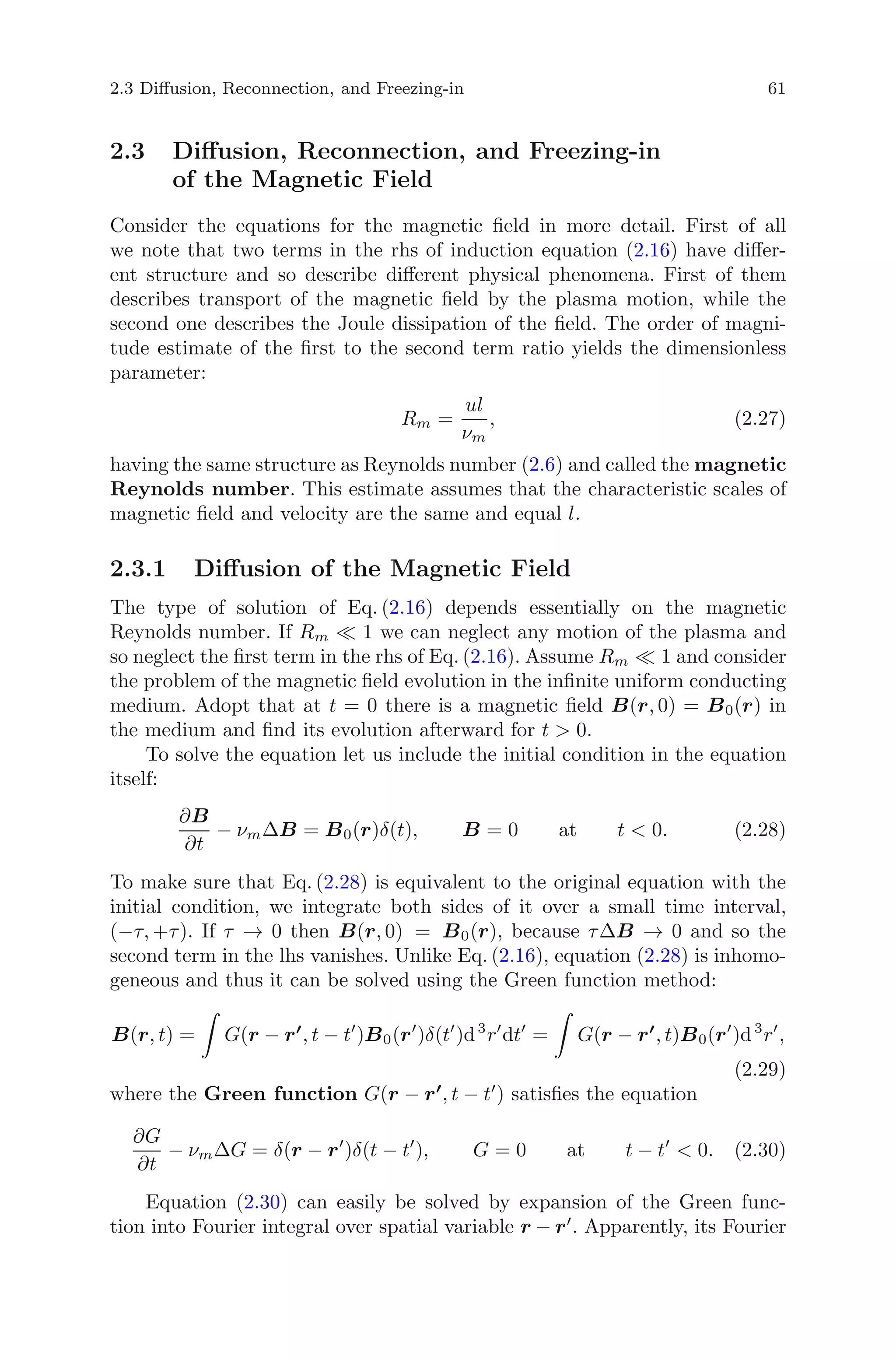 2.3 Diﬀusion, Reconnection, and Freezing-in 61
2.3 Diﬀusion, Reconnection, and Freezing-in
of the Magnetic Field
Consider the equations for the magnetic ﬁeld in more detail. First of all
we note that two terms in the rhs of induction equation (2.16) have diﬀer-
ent structure and so describe diﬀerent physical phenomena. First of them
describes transport of the magnetic ﬁeld by the plasma motion, while the
second one describes the Joule dissipation of the ﬁeld. The order of magni-
tude estimate of the ﬁrst to the second term ratio yields the dimensionless
parameter:
Rm =
ul
νm
, (2.27)
having the same structure as Reynolds number (2.6) and called the magnetic
Reynolds number. This estimate assumes that the characteristic scales of
magnetic ﬁeld and velocity are the same and equal l.
2.3.1 Diﬀusion of the Magnetic Field
The type of solution of Eq. (2.16) depends essentially on the magnetic
Reynolds number. If Rm 1 we can neglect any motion of the plasma and
so neglect the ﬁrst term in the rhs of Eq. (2.16). Assume Rm 1 and consider
the problem of the magnetic ﬁeld evolution in the inﬁnite uniform conducting
medium. Adopt that at t = 0 there is a magnetic ﬁeld B(r, 0) = B0(r) in
the medium and ﬁnd its evolution afterward for t > 0.
To solve the equation let us include the initial condition in the equation
itself:
∂B
∂t
− νmΔB = B0(r)δ(t), B = 0 at t < 0. (2.28)
To make sure that Eq. (2.28) is equivalent to the original equation with the
initial condition, we integrate both sides of it over a small time interval,
(−τ, +τ). If τ → 0 then B(r, 0) = B0(r), because τΔB → 0 and so the
second term in the lhs vanishes. Unlike Eq. (2.16), equation (2.28) is inhomo-
geneous and thus it can be solved using the Green function method:
B(r, t) = G(r − r , t − t )B0(r )δ(t )d3
r dt = G(r − r , t)B0(r )d3
r ,
(2.29)
where the Green function G(r − r , t − t ) satisﬁes the equation
∂G
∂t
− νmΔG = δ(r − r )δ(t − t ), G = 0 at t − t < 0. (2.30)
Equation (2.30) can easily be solved by expansion of the Green func-
tion into Fourier integral over spatial variable r − r . Apparently, its Fourier
 