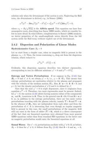 2.4 Linear Modes in MHD 67
solution only when the determinant of the system is zero. Neglecting the Hall
term, the determinant is derived, e.g., in Somov (2006):
ω 2
[ω 2
− (kvA)2
][ω 4
− k2
(c2
s + v2
A)ω 2
+ k2
c2
s(kvA)2
] = 0,
where vA = B0/
√
4πρ0 is the Alfv´en speed. This equation can have four
nonnegative roots, describing four linear MHD modes, which we consider be-
low in more detail. In what follows, complementary to Somov (2006) analysis,
we derive properties of the small-amplitude waves directly from the full
system (with the Hall term) without explicit use of the determinant.
2.4.2 Dispersion and Polarization of Linear Modes
Hydrodynamics Case: B0 = 0
Let us start from a simpler case, when no magnetic ﬁeld is present in the
plasma; vA = 0. Then, the terms containing vA drop out from the dispersion
relation, which reduces to
ω 6
(ω 2
− k2
c2
s) = 0.
Evidently, this dispersion equation describes two distinct eigenmodes,
corresponding to two its diﬀerent solutions: ω = 0 and ω 2
= k2
c2
s.
Entropy and Vortex Perturbations If we suppose in Eq. (2.43) that
B0 = 0 and s = 0, we obtain ω = 0, i.e., ω = k · U0. This means that
entropy perturbations are motionless relative to the plasma and propagate
with the velocity of the medium motion, U0. Also, k · u = 0, k · b = 0, and
p = 0, but the density perturbation ρ = 0 and it is deﬁned by s .
Note that the root ω = 0 is triple degenerate, since it originates from
equation ω 6
= 0. Therefore, two more eigenmodes must be present. Indeed,
for ω = 0, the system (2.43) allows having nonzero values of the components
u⊥ and b⊥ transverse to k. Thus, in the general case k × b = 0 and k × u =
0, so, in addition to the entropy perturbation, there are two more vortex
perturbations traveling with the plasma velocity, namely ∇ × b and ∇ × u.
In the absence of B0, they are independent from each other and from the
perturbation of s . It is interesting that even though no regular magnetic
ﬁeld is present in this case, the small perturbations of the magnetic ﬁeld
still can exist in the form of eddies (∇ × b), which is a direct consequence
of the fact that our linearized equations were obtained from more general
MHD equations rather than from standard HD equations; in the latter case
no magnetic perturbation would enter the linearized equations at all.
Sound Waves For s = 0, perturbations oscillate with ω = 0. If, as before,
B0 = 0 then for ω = 0, it follows from Eq. (2.43) that b = 0 and u⊥ = 0,
 