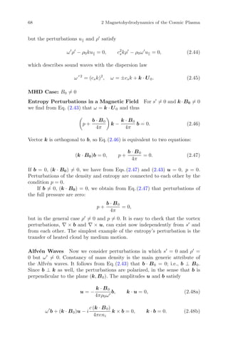 68 2 Magnetohydrodynamics of the Cosmic Plasma
but the perturbations u and ρ satisfy
ω ρ − ρ0ku = 0, c2
skρ − ρ0ω u = 0, (2.44)
which describes sound waves with the dispersion law
ω 2
= (csk)2
, ω = ±csk + k · U0. (2.45)
MHD Case: B0 = 0
Entropy Perturbations in a Magnetic Field For s = 0 and k ·B0 = 0
we ﬁnd from Eq. (2.43) that ω = k · U0 and thus
p +
b · B0
4π
k −
k · B0
4π
b = 0. (2.46)
Vector k is orthogonal to b, so Eq. (2.46) is equivalent to two equations:
(k · B0)b = 0, p +
b · B0
4π
= 0. (2.47)
If b = 0, (k · B0) = 0, we have from Eqs. (2.47) and (2.43) u = 0, p = 0.
Perturbations of the density and entropy are connected to each other by the
condition p = 0.
If b = 0, (k · B0) = 0, we obtain from Eq. (2.47) that perturbations of
the full pressure are zero:
p +
b · B0
4π
= 0,
but in the general case ρ = 0 and p = 0. It is easy to check that the vortex
perturbations, ∇ × b and ∇ × u, can exist now independently from s and
from each other. The simplest example of the entropy’s perturbation is the
transfer of heated cloud by medium motion.
Alfv´en Waves Now we consider perturbations in which s = 0 and ρ =
0 but ω = 0. Constancy of mass density is the main generic attribute of
the Alfv´en waves. It follows from Eq. (2.43) that b · B0 = 0; i.e., b ⊥ B0.
Since b ⊥ k as well, the perturbations are polarized, in the sense that b is
perpendicular to the plane (k, B0). The amplitudes u and b satisfy
u = −
k · B0
4πρ0ω
b, k · u = 0, (2.48a)
ω b + (k · B0)u − i
c (k · B0)
4πeni
k × b = 0, k · b = 0. (2.48b)
 