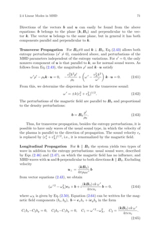 2.4 Linear Modes in MHD 71
Directions of the vectors b and u can easily be found from the above
equations: b belongs to the plane (k, B0) and perpendicular to the vec-
tor k. The vector u belongs to the same plane, but in general it has both
components parallel and perpendicular to k.
Transverse Propagation For B0=0 and k ⊥ B0, Eq. (2.43) allows both
entropy perturbations (s = 0), considered above, and perturbations of the
MHD parameters independent of the entropy variations. For s = 0, the only
nonzero component of u is that parallel to k, as for normal sound waves. As
follows from Eq. (2.43), the magnitudes ρ and k · u satisfy
ω ρ − ρ0k · u = 0, −
c2
sk2
ρ
ρ0
+ ω −
v2
Ak2
ω
k · u = 0. (2.61)
From this, we determine the dispersion law for the transverse sound:
ω = ±k(c2
s + v2
A)1/2
. (2.62)
The perturbations of the magnetic ﬁeld are parallel to B0 and proportional
to the density perturbations:
b = B0
ρ
ρ0
. (2.63)
Thus, for transverse propagation, besides the entropy perturbations, it is
possible to have only waves of the usual sound type, in which the velocity of
the plasma is parallel to the direction of propagation. The sound velocity cs
is replaced by (c2
s + v2
A)1/2
, i.e., it is renormalized by the magnetic ﬁeld.
Longitudinal Propagation For k B0 the system yields two types of
wave in addition to the entropy perturbations: usual sound wave, described
by Eqs. (2.46) and (2.47), on which the magnetic ﬁeld has no inﬂuence, and
MHD waves with u and b perpendicular to both directions k B0. Excluding
velocity
u⊥ =
(kB0)
4πρ0ω
b
from vector equations (2.43), we obtain
(ω 2
− ω2
A)e0 × b + i
(kB0) ck ω
4πeni
b = 0, (2.64)
where ωA is given by Eq. (2.50). Equation (2.64) can be written for the mag-
netic ﬁeld components (bx, by), b = exbx + ieyby in the form
C1bx−C2by = 0, C2bx−C1by = 0, C1 = ω 2
−ω2
A, C2 =
(kB0) ck ω
4πeni
.
(2.65)
 