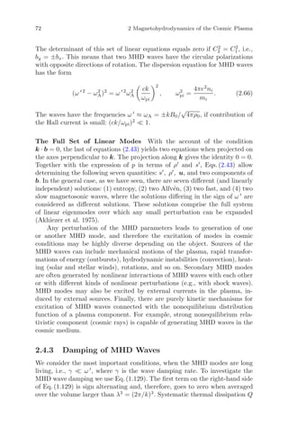 72 2 Magnetohydrodynamics of the Cosmic Plasma
The determinant of this set of linear equations equals zero if C2
2 = C2
1 , i.e.,
by = ±bx. This means that two MHD waves have the circular polarizations
with opposite directions of rotation. The dispersion equation for MHD waves
has the form
(ω 2
− ω2
A)2
= ω 2
ω2
A
ck
ωpi
2
, ω2
pi =
4πe2
ni
mi
. (2.66)
The waves have the frequencies ω ≈ ωA = ±kB0/
√
4πρ0, if contribution of
the Hall current is small: (ck/ωpi)2
1.
The Full Set of Linear Modes With the account of the condition
k · b = 0, the last of equations (2.43) yields two equations when projected on
the axes perpendicular to k. The projection along k gives the identity 0 = 0.
Together with the expression of p in terms of ρ and s , Eqs. (2.43) allow
determining the following seven quantities: s , ρ , u, and two components of
b. In the general case, as we have seen, there are seven diﬀerent (and linearly
independent) solutions: (1) entropy, (2) two Alfv´en, (3) two fast, and (4) two
slow magnetosonic waves, where the solutions diﬀering in the sign of ω are
considered as diﬀerent solutions. These solutions comprise the full system
of linear eigenmodes over which any small perturbation can be expanded
(Akhiezer et al. 1975).
Any perturbation of the MHD parameters leads to generation of one
or another MHD mode, and therefore the excitation of modes in cosmic
conditions may be highly diverse depending on the object. Sources of the
MHD waves can include mechanical motions of the plasma, rapid transfor-
mations of energy (outbursts), hydrodynamic instabilities (convection), heat-
ing (solar and stellar winds), rotations, and so on. Secondary MHD modes
are often generated by nonlinear interactions of MHD waves with each other
or with diﬀerent kinds of nonlinear perturbations (e.g., with shock waves).
MHD modes may also be excited by external currents in the plasma, in-
duced by external sources. Finally, there are purely kinetic mechanisms for
excitation of MHD waves connected with the nonequilibrium distribution
function of a plasma component. For example, strong nonequilibrium rela-
tivistic component (cosmic rays) is capable of generating MHD waves in the
cosmic medium.
2.4.3 Damping of MHD Waves
We consider the most important conditions, when the MHD modes are long
living, i.e., γ ω , where γ is the wave damping rate. To investigate the
MHD wave damping we use Eq. (1.129). The ﬁrst term on the right-hand side
of Eq. (1.129) is sign alternating and, therefore, goes to zero when averaged
over the volume larger than λ3
= (2π/k)3
. Systematic thermal dissipation Q
 