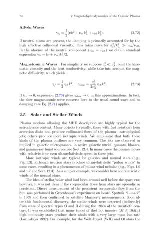 74 2 Magnetohydrodynamics of the Cosmic Plasma
Alfv´en Waves
γA =
1
2
(νk2
+ νmk2
⊥ + νeﬀk2
). (2.72)
If neutral atoms are present, the damping is primarily accounted for by the
high eﬀective collisional viscosity. This takes place for k2
/k2
⊥ νm/νeﬀ.
In the absence of the neutral component (νm = νeﬀ) we obtain standard
expression γA = (ν + νm)k2
/2.
Magnetosonic Waves For simplicity we suppose c2
s v2
A, omit the kine-
matic viscosity and the heat conductivity, while take into account the mag-
netic diﬀusivity, which yields
γf =
1
2
νeﬀk2
, γslow =
c2
s
2v2
A
νeﬀk2
⊥. (2.73)
If k⊥ → 0, expression (2.73) gives γslow → 0 in this approximations. In fact,
the slow magnetosonic wave converts here to the usual sound wave and so
damping rate Eq. (2.71) applies.
2.5 Solar and Stellar Winds
Plasma motions allowing the MHD description are highly typical for the
astrophysics context. Many objects (typically, those with fast rotation) form
accretion disks and produce collimated ﬂows of the plasma—astrophysical
jets; others produce more isotropic winds. We emphasize that both these
kinds of the plasma outﬂows are very common. The jets are observed or
implied in galactic microquasars, in active galactic nuclei, quasars, blazars,
and gamma-ray burst sources; see Sect. 12.4. In many cases the plasma moves
with relativistic or even ultrarelativistic speed in these jets.
More isotropic winds are typical for galaxies and normal stars (e.g.,
Fig. 1.3), although neutron stars produce ultrarelativistic “pulsar winds” in
some cases, resulting in a phenomenon of pulsar wind nebulae (e.g., Figs. 1.6
and 1.7 and Sect. 12.3). As a simpler example, we consider here nonrelativistic
winds of the normal stars.
The idea of stellar/solar wind had been around well before the space era;
however, it was not clear if the corpuscular ﬂows from stars are sporadic or
persistent. Direct measurement of the persistent corpuscular ﬂow from the
Sun was performed in Greenhouse’s experiment on board Sputnik “Luna-2”
in 1959 and then conﬁrmed by satellite Mariner-2 measurements. Soon af-
ter this fundamental discovery, the stellar winds were detected (indirectly)
from stars of spectral types O and B during the 1960s of the twentieth cen-
tury. It was established that many (most of the) hot massive (M 10M )
high-luminosity stars produce their winds with a very large mass loss rate
(Lozinskaya 1992). For example, for the Wolf–Rayet (WR) and Of stars the
 