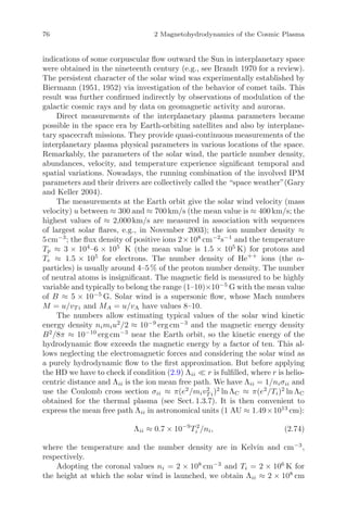 76 2 Magnetohydrodynamics of the Cosmic Plasma
indications of some corpuscular ﬂow outward the Sun in interplanetary space
were obtained in the nineteenth century (e.g., see Brandt 1970 for a review).
The persistent character of the solar wind was experimentally established by
Biermann (1951, 1952) via investigation of the behavior of comet tails. This
result was further conﬁrmed indirectly by observations of modulation of the
galactic cosmic rays and by data on geomagnetic activity and auroras.
Direct measurements of the interplanetary plasma parameters became
possible in the space era by Earth-orbiting satellites and also by interplane-
tary spacecraft missions. They provide quasi-continuous measurements of the
interplanetary plasma physical parameters in various locations of the space.
Remarkably, the parameters of the solar wind, the particle number density,
abundances, velocity, and temperature experience signiﬁcant temporal and
spatial variations. Nowadays, the running combination of the involved IPM
parameters and their drivers are collectively called the “space weather”(Gary
and Keller 2004).
The measurements at the Earth orbit give the solar wind velocity (mass
velocity) u between ≈ 300 and ≈ 700 km/s (the mean value is ≈ 400 km/s; the
highest values of ≈ 2,000 km/s are measured in association with sequences
of largest solar ﬂares, e.g., in November 2003); the ion number density ≈
5 cm−3
; the ﬂux density of positive ions 2×108
cm−2
s−1
and the temperature
Tp ≈ 3 × 104
–6 × 105
K (the mean value is 1.5 × 105
K) for protons and
Te ≈ 1.5 × 105
for electrons. The number density of He++
ions (the α-
particles) is usually around 4–5 % of the proton number density. The number
of neutral atoms is insigniﬁcant. The magnetic ﬁeld is measured to be highly
variable and typically to belong the range (1–10)×10−5
G with the mean value
of B ≈ 5 × 10−5
G. Solar wind is a supersonic ﬂow, whose Mach numbers
M = u/vT i and MA = u/vA have values 8–10.
The numbers allow estimating typical values of the solar wind kinetic
energy density nimiu2
/2 ≈ 10−9
erg cm−3
and the magnetic energy density
B2
/8π ≈ 10−10
erg cm−3
near the Earth orbit, so the kinetic energy of the
hydrodynamic ﬂow exceeds the magnetic energy by a factor of ten. This al-
lows neglecting the electromagnetic forces and considering the solar wind as
a purely hydrodynamic ﬂow to the ﬁrst approximation. But before applying
the HD we have to check if condition (2.9) Λii r is fulﬁlled, where r is helio-
centric distance and Λii is the ion mean free path. We have Λii = 1/niσii and
use the Coulomb cross section σii ≈ π(e2
/miv2
T i)2
ln ΛC ≈ π(e2
/Ti)2
ln ΛC
obtained for the thermal plasma (see Sect. 1.3.7). It is then convenient to
express the mean free path Λii in astronomical units (1 AU ≈ 1.49×1013
cm):
Λii ≈ 0.7 × 10−9
T 2
i /ni, (2.74)
where the temperature and the number density are in Kelvin and cm−3
,
respectively.
Adopting the coronal values ni = 2 × 108
cm−3
and Ti = 2 × 106
K for
the height at which the solar wind is launched, we obtain Λii ≈ 2 × 108
cm
 