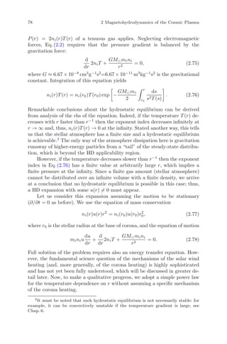 78 2 Magnetohydrodynamics of the Cosmic Plasma
P(r) = 2ni(r)T (r) of a tenuous gas applies. Neglecting electromagnetic
forces, Eq. (2.2) requires that the pressure gradient is balanced by the
gravitation force:
d
dr
2niT +
GM mini
r2
= 0, (2.75)
where G ≈ 6.67 × 10−8
cm3
g−1
s2
=6.67 × 10−11
m3
kg−1
s2
is the gravitational
constant. Integration of this equation yields
ni(r)T (r) = ni(r0)T (r0) exp −
GM mi
2
r
r0
ds
s2T (s)
. (2.76)
Remarkable conclusions about the hydrostatic equilibrium can be derived
from analysis of the rhs of the equation. Indeed, if the temperature T (r) de-
creases with r faster than r−1
then the exponent index decreases inﬁnitely at
r → ∞ and, thus, ni(r)T (r) → 0 at the inﬁnity. Stated another way, this tells
us that the stellar atmosphere has a ﬁnite size and a hydrostatic equilibrium
is achievable.2
The only way of the atmosphere dissipation here is gravitation
runaway of higher-energy particles from a “tail” of the steady-state distribu-
tion, which is beyond the HD applicability region.
However, if the temperature decreases slower than r−1
then the exponent
index in Eq. (2.76) has a ﬁnite value at arbitrarily large r, which implies a
ﬁnite pressure at the inﬁnity. Since a ﬁnite gas amount (stellar atmosphere)
cannot be distributed over an inﬁnite volume with a ﬁnite density, we arrive
at a conclusion that no hydrostatic equilibrium is possible in this case; thus,
a HD expansion with some u(r) = 0 must appear.
Let us consider this expansion assuming the motion to be stationary
(∂/∂t = 0 as before). We use the equation of mass conservation
ni(r)u(r)r2
= ni(r0)u(r0)r2
0, (2.77)
where r0 is the stellar radius at the base of corona, and the equation of motion
miniu
du
dr
+
d
dr
2niT +
GM mini
r2
= 0. (2.78)
Full solution of the problem requires also an energy transfer equation. How-
ever, the fundamental science question of the mechanisms of the solar wind
heating (and, more generally, of the corona heating) is highly sophisticated
and has not yet been fully understood, which will be discussed in greater de-
tail later. Now, to make a qualitative progress, we adopt a simple power law
for the temperature dependence on r without assuming a speciﬁc mechanism
of the corona heating.
2
It must be noted that such hydrostatic equilibrium is not necessarily stable: for
example, it can be convectively unstable if the temperature gradient is large; see
Chap. 6.
 