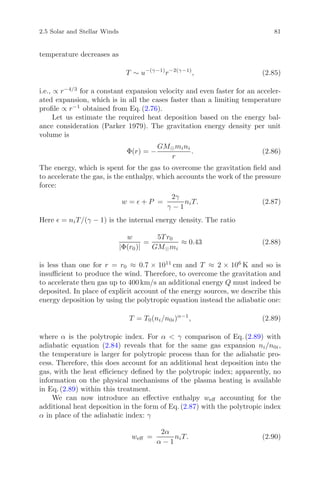 2.5 Solar and Stellar Winds 81
temperature decreases as
T ∼ u−(γ−1)
r−2(γ−1)
, (2.85)
i.e., ∝ r−4/3
for a constant expansion velocity and even faster for an acceler-
ated expansion, which is in all the cases faster than a limiting temperature
proﬁle ∝ r−1
obtained from Eq. (2.76).
Let us estimate the required heat deposition based on the energy bal-
ance consideration (Parker 1979). The gravitation energy density per unit
volume is
Φ(r) = −
GM mini
r
. (2.86)
The energy, which is spent for the gas to overcome the gravitation ﬁeld and
to accelerate the gas, is the enthalpy, which accounts the work of the pressure
force:
w = + P =
2γ
γ − 1
niT. (2.87)
Here = niT/(γ − 1) is the internal energy density. The ratio
w
|Φ(r0)|
=
5T r0
GM mi
≈ 0.43 (2.88)
is less than one for r = r0 ≈ 0.7 × 1011
cm and T ≈ 2 × 106
K and so is
insuﬃcient to produce the wind. Therefore, to overcome the gravitation and
to accelerate then gas up to 400 km/s an additional energy Q must indeed be
deposited. In place of explicit account of the energy sources, we describe this
energy deposition by using the polytropic equation instead the adiabatic one:
T = T0(ni/n0i)α−1
, (2.89)
where α is the polytropic index. For α < γ comparison of Eq. (2.89) with
adiabatic equation (2.84) reveals that for the same gas expansion ni/n0i,
the temperature is larger for polytropic process than for the adiabatic pro-
cess. Therefore, this does account for an additional heat deposition into the
gas, with the heat eﬃciency deﬁned by the polytropic index; apparently, no
information on the physical mechanisms of the plasma heating is available
in Eq. (2.89) within this treatment.
We can now introduce an eﬀective enthalpy weﬀ accounting for the
additional heat deposition in the form of Eq. (2.87) with the polytropic index
α in place of the adiabatic index: γ
weﬀ =
2α
α − 1
niT. (2.90)
 
