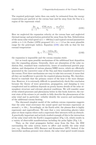 82 2 Magnetohydrodynamics of the Cosmic Plasma
The required polytropic index then can easily be estimated from the energy
conservation per particle at the corona base and far away from the Sun in a
region of the supersonic wind:
2α
α − 1
T0 −
GM mini
r0
=
miu2
(r)
2
. (2.91)
Here we neglected the expansion velocity at the corona base and neglected
thermal energy and gravitation potential far away from the Sun. Substitution
of the mean solar wind speed u(r) = 400 km/s and typical coronal parameters
yields α ≈ 1.14; Parker (1979) proposed 1.0 < α < 1.3 as the most plausible
range for the polytropic indices. Equation (2.91) also tells us that for low
coronal temperature
T0 <
(α − 1)GmiM
2αr0
, (2.92)
the expansion is impossible and the corona remains static.
Let us touch upon possible mechanisms of the additional heat deposition
into the expanding plasma. Generally, there are absorption of the solar ra-
diation ﬂux, standard heat conductivity, losses of nonthermal particle pop-
ulation, and dissipation of various plasma/MHD waves, which are eﬃciently
generated in the convective zone of the Sun and then transferred outward to
the corona. First three mechanisms are easy to take into account; it turns that
all they are insuﬃcient to provide the required plasma heating. We, therefore,
forced to conclude that the primary source of the heat is the wave dissipa-
tion. However, it is extremely diﬃcult to quantitatively check this conclusion
because the theory of wave generation, propagation, and damping is very
complicated and in addition depends on poorly known details of the solar at-
mosphere structure and relevant physical conditions. We will consider some
of the related processes and phenomena below in this book; however, the cur-
rent state of the science is yet unable to fully describe the phenomenon of the
solar wind and in particular—reliably identify the sources and mechanisms
of the additional corona heating.
The discussed simplest model of the uniform corona expansion suggests
that the solar wind overcomes the sound speed and becomes supersonic at
around rc ≈ 10r . Accordingly, at the Earth orbit, the plasma ﬂow is highly
supersonic and superalfvenic. We note that a very interesting physics takes
place at those regions where such a supersonic ﬂow interacts with an obstacle.
A practically important and actively studied example of this is the interaction
of the solar wind with the Earth’s magnetosphere (Fig. 1.3), which results in
a variety of observable manifestations including the polar lights (Fig. 1.4).
Then, as the wind propagates farther away from the Sun, the ISM
surrounding the solar system starts to aﬀect and modify the solar wind
(see, e.g., Hundhausen 1972; Baranov and Krasnobaev 1977). Indeed, if the
interstellar medium pressure were absent, the solar wind speed would remain
 