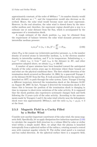 2.5 Solar and Stellar Winds 83
approximately constant, of the order of 400 km s−1
; its number density would
fall with distance as r−2
, and the temperature would also decrease as de-
scribed. Hence, the solar wind would become more and more supersonic.
However, in the real situation, the solar wind is slowed down by the inter-
stellar medium and, therefore, the supersonic regime should give a way to a
subsonic one at some distance from the Sun, which is accompanied by the
appearance of a termination shock.
A rough estimate of the shock position rsh may be obtained from
the requirement of balance between the solar wind dynamic pressure and
interstellar medium pressure:
nimiu2
≈ (na + 2ne)T +
B2
8π
+ PCR, (2.93)
where PCR is the cosmic ray (relativistic particles) pressure, na is the number
density of neutral atoms in interstellar medium, ne is the electron number
density in interstellar medium, and T is its temperature. Substituting ni =
niEr−2
, where niE ≈ 5 cm−3
and rT sh is the distance in AU, and other
parameters adopted above, we obtain rT sh ≈ 100 AU.
A number of space missions have been launched toward the anticipated
bounds of the solar system years ago to determine where those bounds are
and what are the physical conditions there. The ﬁrst reliable detection of the
termination shock occurred on December 14, 2004, by a spacecraft Voyager 1
at the distance 94 AU from the Sun. It took around 30 years for the spacecraft,
launched on 1977, to path through the solar system. Later, Voyager 2 having
a diﬀerent trajectory detected the termination shock at the distance 84 AU
on August 30, 2007. In fact, Voyager 2 detected the termination shock a few
times: this is because the position of the termination shock is changing in
time in response to short-term variations of the solar activity. It is supposed
that the shock position also experiences systematic changes back and forth
following the 11 years cycle of the solar activity. According to the measure-
ments made by Voyagers 1 and 2, the solar wind velocity near the heliospheric
shock wave was approximately 380 km/s, and the ratio u1/u2 = ρ2/ρ1 ≈ 3
at the front.
2.5.3 Magnetic Field in a Cavity Filled
by a Stellar Wind
Consider now another important constituent of the solar wind, the mean mag-
netic ﬁeld. Speciﬁcally, let us apply dissipation-free induction equations (2.33)
to calculate the magnetic ﬁeld structure in a volume ﬁlled by solar or stellar
wind within a simple model. Here, we adopt that the plasma is launched
isotropically from a spherical surface of the radius a, rotating around a central
axes with constant angular velocity Ω. The stellar wind speed u is constant
and has radial direction. At the spherical surface there is a magnetic ﬁeld,
 